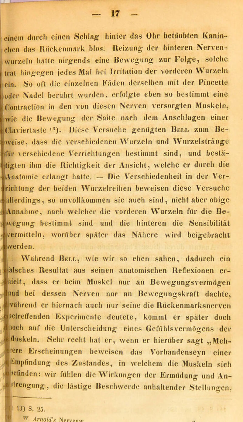 einem durch einen Schlag hinter das Ohr betäubten Kanin- chen das Rückenmark blos. Reizung der hinteren Nerven- wurzeln hatte nirgends eine Bewegung zur Folge, solche j trat hingegen jedes Mal bei Irritation der vorderen Wurzeln j ein. So oft die einzelnen Fäden derselben mit der Pincette I oder Nadel berührt wurden, erfolgte eben so bestimmt eine Contraction in den von diesen Nerven versorgten Muskeln, wie die Bewegung der Saite nach dem Anschlägen einer Claviertaste l3). Diese Versuche genügten Bell zum Be- iiweise, dass die verschiedenen Wurzeln und Wurzelstränge für \erschiedene Verrichtungen bestimmt sind, und bestä- tigten ihm die Richtigkeit der Ansicht, welche er durch die Anatomie erlangt hatte. — Die Verschiedenheit in der Ver- nichtung der beiden Wurzelreihen beweisen diese Versuche allerdings, so unvollkommen sie auch sind, nicht aber obige Annahme, nach welcher die vorderen Wurzeln für die Be- s jvvegung bestimmt sind und die hinteren die Sensibilität i vermitteln, worüber später das Nähere wird beigebracht ,, werden. in Während Bell, wie wir so eben sahen, dadurch ein falsches Resultat aus seinen anatomischen Reflexionen er- 1 vielt, dass er beim Muskel nur an Bewegungsvermögen !rlihnd bei dessen Nerven nur an Bewegungskraft dachte, während er hiernach auch nur seine die Rückenmarksnerven betreffenden Experimente deutete, kommt er später doch voch auf die Unterscheidung eines Gefühlsvermögens der Muskeln. Sehr recht hat er, wenn er hierüber sagt „Meh- rere Erscheinungen beweisen das Vorhandenseyn einer ■Empfindung des Zustandes, in welchem die Muskeln sich tfctefinden: wir fühlen die Wirkungen der Ermüdung und An- « trengung, die lästige Beschwerde anhaltender Stellungen, | 13) S. 25. tt Arnold’s Np.rvpnw