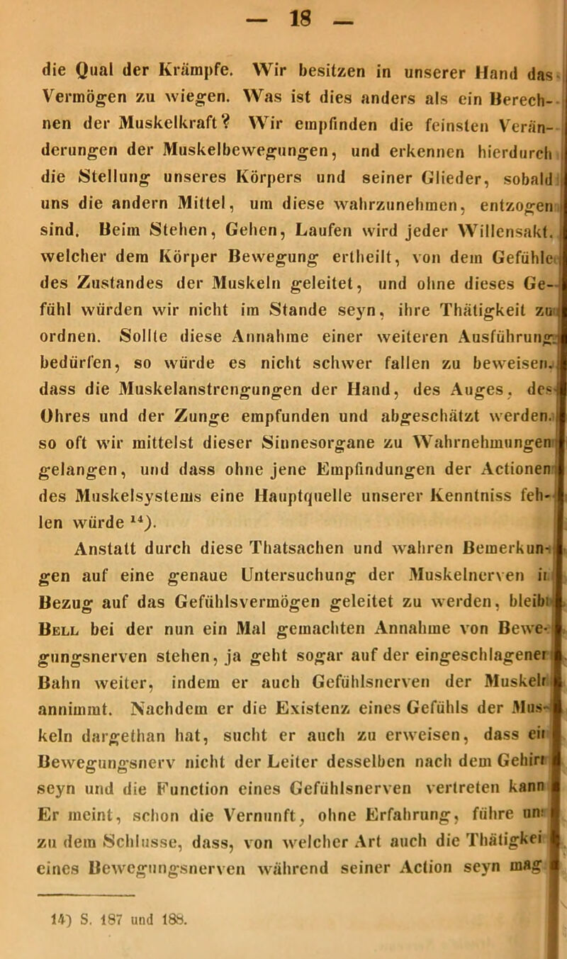 die Qual der Krämpfe. Wir besitzen in unserer Hand das Vermögen zu wiegen. Was ist dies anders als ein Berech- nen der Muskelkraft? Wir empfinden die feinsten Verän- derungen der Muskelbewegungen, und erkennen hierdurch i die Stellung unseres Körpers und seiner Glieder, sobald uns die andern Mittel, um diese wahrzunehmen, entzogen | sind. Beim Stehen, Gehen, Laufen wird jeder Willensakt. welcher dem Körper Bewegung ertheilt, von dem Gefühl des Zustandes der Muskeln geleitet, und ohne dieses Ge fühl würden wir nicht im Stande seyn, ihre Thätigkeit z ordnen. Sollte diese Annahme einer weiteren Ausführun bedürfen, so würde es nicht schwer fallen zu beweise! dass die Muskelanstrengungen der Hand, des Auges, de Ohres und der Zunge empfunden und abgeschätzt werde! so oft wir mittelst dieser Sinnesorgane zu Wahrnehmunge gelangen, und dass ohne jene Empfindungen der Actione des Muskelsystems eine Hauptquelle unserer Kenntniss feh len würde 14). Anstatt durch diese Thatsachen und wahren Bemerkun gen auf eine genaue Untersuchung der Muskelnerven i Bezug auf das Gefiihlsvermögen geleitet zu werden, bleib Bell bei der nun ein Mal gemachten Annahme von Bewe gungsnerven stehen, ja geht sogar auf der eingeschlagenei Bahn weiter, indem er auch Gefühlsnerven der Muskeli annimmt. Nachdem er die Existenz eines Gefühls der Mus kein dargethan hat, sucht er auch zu erweisen, dass eii Bewegungsnerv nicht der Leiter desselben nach dem Gehin seyn und die Function eines Gefühlsnerven vertreten kann Er meint, schon die Vernunft, ohne Erfahrung, führe an: zu dem Schlüsse, dass, von welcher Art auch die Thätigkei eines Bewegungsnerven während seiner Action seyn mag 14) S. 187 und 188.