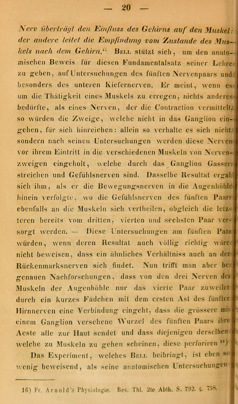 New überträgt den Einfluss des Gehirns auf den Muskel: der andere leitet die Empfindung vom Zustande des Mus- kels nach dem Gehirn“ Heu, stützt sich, um den anato- mischen Beweis für diesen Fundamentalsatz seiner Lehre zu geben, auf Untersuchungen des fünften Nervenpaars und besonders des unteren Kiefernerven, Er meint, wenn es um die Thätigkeit eines Muskels zu erregen, nichts anderes* bedürfte, als eines Nerven, der die Contraction vermittelt, so würden die Zweige, welche nicht in das Ganglion ein- gehen, für sich hinreichen: allein so verhalte es sich nicht, sondern nach seinen Untersuchungen werden diese Nerven vor ihrem Eintritt in die verschiedenen Muskeln von Nerven- zweigen eingeholt, welche durch das Ganglion Gasset streichen und Gefühlsnerven sind. Dasselbe Resultat ergab sich ihm, als er die Bewegungsnerven in die Augenhöhle hinein verfolgte, wo die Gefühlsnerven des fünften Paars ebenfalls an die Muskeln sich vertheilen, obgleich die letz- | tcreri bereits vom dritten, vierten und sechsten Paar ver- sorgt werden. — Diese Untersuchungen am fünften Paai würden, wenn deren Residtat auch völlig richtig wäre nicht beweisen, dass ein ähnliches Verhältniss auch an der: I Rückenmarksnerven sich findet. Nun trifft man aber be | genauen Nachforschungen, dass von den drei Nerven der 31uskeln der Augenhöhle nur das vierte Paar zu weder durch ein kurzes Füdchen mit dem ersten Ast des fünfter Hirnnerven eine Verbindung eingeht, dass die grössere um einem Ganglion versehene Wurzel des fünften Paars ilirr Acste alle zur Haut sendet und dass diejenigen derselben welche zu Muskeln zu gehen scheinen, diese perforiren I6) Das Experiment, ■welches Bem. beibringt, ist eben s( | wenig beweisend, als seine anatomischen Untersuchungen 16) Fr. Arnold’s Physiologie. Bes. ThI. 2le Ablh. S. 792. §• 758.