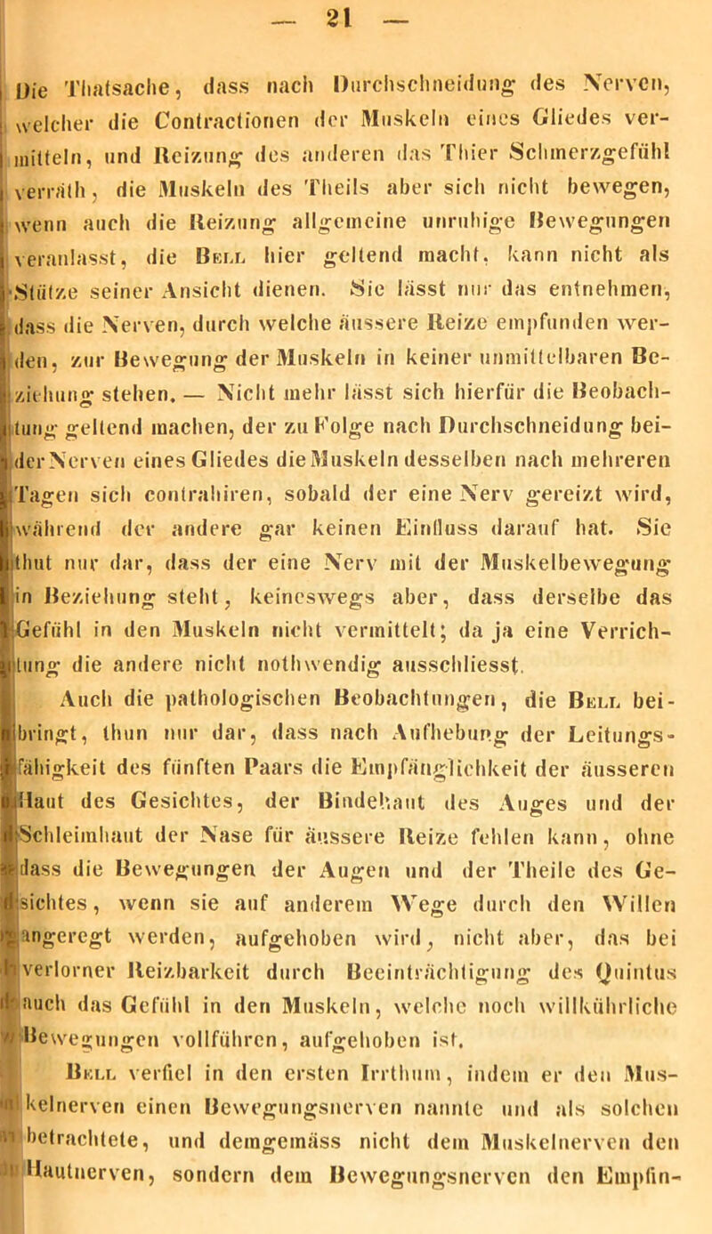 Die Thafäsache, dass nach Durchschneidung des Nerven, welcher die Contraclionen der Muskeln eines Gliedes ver- mitteln, und Reizung1 des anderen das Thier Schmerzgefühl verräth, die Muskeln des ’i'heils aber sich nicht bewegen, ; wenn auch die Reizung allgemeine unruhige Bewegungen veranlasst, die Bell hier geltend macht, kann nicht als ■Stütze seiner Ansicht dienen. Sie lässt nur das entnehmen, dass die Nerven, durch welche äussere Reize empfunden wer- den, zur Bewegung der Muskeln in keiner unmittelbaren Be- ziehung stehen. — Nicht mehr lässt sich hierfür die Beobach- turig geltend machen, der zu h’olge nach Durchschneidung bei- der Nerven eines Gliedes die Muskeln desselben nach mehreren Tagen sich contrahiren, sobald der eine Nerv gereizt wird, Während der andere gar keinen Einfluss darauf hat. Sie ithut nur dar, dass der eine Nerv mit der Muskelbewegung ’in Beziehung steht, keinesAvegs aber, dass derselbe das Gefühl in den Muskeln nicht vermittelt; da ja eine Verrich- tung die andere nicht nothwendig ausschliesst. Auch die pathologischen Beobachtungen, die Bell bei- bringt, thun nur dar, dass nach Aufhebung der Leitungs- fähigkeit des fünften Paars die Empfänglichkeit der äusseren Raut des Gesichtes, der Bindehaut des Auges und der Schleimhaut der Nase für äussere Reize fehlen kann, ohne dass die Bewegungen der Augen und der Theile des Ge- Isiebtes, wenn sie auf anderem Wege durch den Willen angeregt werden, aufgehoben wird, nicht aber, das bei verlorner Reizbarkeit durch Beeinträchtigung des Quintus -auch das Gefühl in den Muskeln, welche noch willkührliche //Bewegungen vollführen, aufgehoben ist. Bell verfiel in den ersten Irrthum, indem er den Mus- ■ kelnerven einen Bewegungsnerven nannte und als solchen in betrachtete, und demgemäss nicht dem Muskelnerven den N Häutnerven, sondern dem Bewegungsnerven den Empfin-