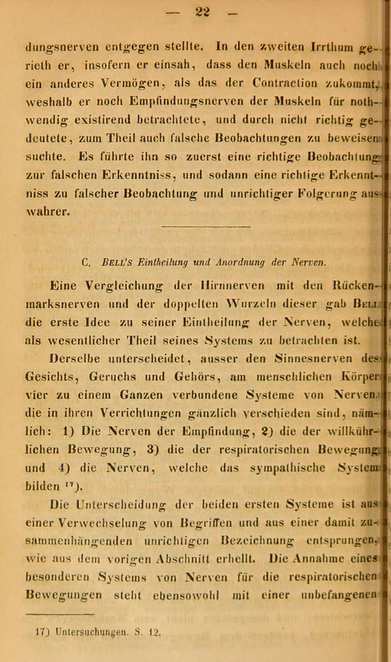 dungsnerven entgegen stellte. In den /.weiten Irrthum ge- rieth er, insofern er einsah, dass den Muskeln auch noch ein anderes Vermögen, als das der Conlraction zukommt, weshalb er noch Empfindungsnerven der Muskeln für noth- wendig existirend betrachtete, und durch nicht richtig ge- deutete, zum Theil auch falsche Beobachtungen zu beweisend suchte. Es führte ihn so zuerst eine richtige Beobachtung^ zur falschen Erkenntnis«, und sodann eine richtige Erkennt— niss zu falscher Beobachtung und unrichtiger Folgerung aus- wahrer. C. Bell’s Eintheilung und Anordnung der Nerven. Eine Vergleichung der Hirnnerven mit den Rücken-; marksnerven und der doppelten Wurzeln dieser gab Belli die erste Idee zu seiner Eintheilung der Nerven, welche als wesentlicher Theil seines Systems zu betrachten ist. Derselbe unterscheidet, ausser den Sinnesnerven des4 Gesichts, Geruchs und Gehörs, am menschlichen Körper; vier zu einem Ganzen verbundene Systeme von Nerven, die in ihren Verrichtungen gänzlich verschieden sind, näm- lich: 1) Die Nerven der Empfindung, 2) die der willkiihr- lichen Bewegung, 3) die der respiratorischen Bewegung, und 4) die Nerven, welche das sympathische System bilden ,TJ. Die Unterscheidung der beiden ersten Systeme ist aus einer Verwechselung von Begriffen und aus einer damit zu- sammenhängenden unrichtigen Bezeichnung entsprungen, wie aus dem vorigen Abschnitt erhellt. Die Annahme eines besonderen Systems von Nerven für die respiratorischen Bewegungen steht ebensowohl mit einer unbefangenen 17) Untersuchungen. S. 12.
