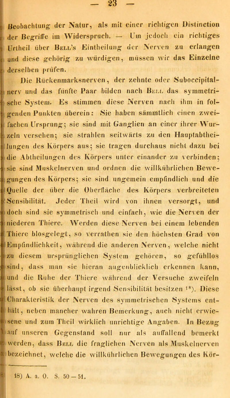 Beobachtung der Natur, als init einer richtigen Distinction der Begriffe iui Widerspruch, — Um jedoch ein richtiges Uriheil über Bell’s Eintheilung der Nerven zu erlangen und diese gehörig zu würdigen, müssen wir das Einzelne derselben prüfen. Die Rückenmarksnerven, der zehnte oder Suboccipital- nerv und das fünfte Paar bilden nach Bell das symmetri- sche System. Es stimmen diese Nerven nach ihm in fol- genden Punkten überein: Sie haben säinmtlich einen zwei- fachen Ursprung; sie sind mit Ganglien an einer ihrer Wur- zeln versehen; sie strahlen seitwärts zu den Hauptabthei- lungen des Körpers aus; sie tragen durchaus nicht dazu bei die Ablheilungen des Körpers unter einander zu verbinden; sie sind Muskelnerven und ordnen die willkühriichen Bewe- gungen des Körpers; sie sind ungemein empfindlich und die Quelle der über die Oberfläche des Körpers verbreiteten Sensibilität. Jeder Theil wird von ihnen versorgt, und doch sind sie symmetrisch und einfach, wie die Nerven der niederen Thiere. Werden diese Nerven bei einem lebenden Thiere blosgelegt, so verrathen sie den höchsten Grad von Empfindlichkeit, während die anderen Nerven, welche nicht zu diesem ursprünglichen System gehören, so gefühllos sind, dass man sie hieran augenblicklich erkennen kann, und die Buhe der Thiere während der Versuche zweifeln lässt, ob sie überhaupt irgend Sensibilität besitzen 18). Diese Charakteristik der Nerven des symmetrischen Systems ent- hält, neben mancher wahren Bemerkung, auch nicht erwie- sene und zum Theil wirklich unrichtige Angaben. In Bezug auf unseren Gegenstand soll nur als auffallend bemerkt werden, dass Bell die fraglichen Nerven als Muskelnerven I bezeichnet, welche die willkühriichen Bewegungen des Kör- 18) A. a. 0. S. 50-51.