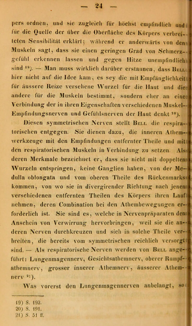 l>ers ordnen, und sie zugleich für höchst empfindlich und für die Quelle der über die Oberfläche des Körpers verbrei- teten Sensibilität erklärt 5 während er anderwärts von den Muskeln sagt, dass sie einen geringen Grad von Schmerz- gefühl erkennen lassen und gegen Hitze unempfindlich sind 19). — Man muss wirklich darüber erstaunen, dass Bell hier nicht auf die Idee kam, es sey die mit Empfänglichkeit für äussere Reize versehene Wurzel für die Haut und die: andere für die Muskeln bestimmt, sondern eher an eine. Verbindung der in ihren Eigenschaften verschiedenen Muskel Empfindungsnerven und Gefühlsnerven der Haut denkt 20J. Diesen symmetrischen Nerven stellt Bell die respira- torischen entgegen. Sie dienen dazu, die inneren Athem- werkzeuge mit den Empfindungen entfernter Theile und mit: den respiratorischen Muskeln in Verbindung zu setzen. Als deren Merkmale bezeichnet er, dass sie nicht mit doppelten:; Wurzeln entspringen, keine Ganglien haben, von der Me dulla oblongata und vom oberen Theile des Rückenmarks^ kommen, von wo sie in divergirender Richtung nach jenen verschiedenen entfernten Theilen des Körpers ihren Lauf nehmen, deren Combinalion bei den Athembewegungen er- forderlich ist. Sie sind es, welche in Nervenpräparaten den Anschein von Verwirrung liervorbringen, weil sie die an- deren Nerven durchkreuzen und sich in solche Theile ver- breiten, die bereits vom symmetrischen reichlich versorgt sind. — Als respiratorische Nerven werden von Bell ange- führt: Lungenmagennerv, Gesichtsathemnerv, oberer Rumpf* athemnerv, grosser innerer Athemnerv, äusserer Alhein- nerv a<). Was vorerst den Lungenmagennerven anbelangt, so 19) S. 192. 20) S. 191. 21) S. 51 II.
