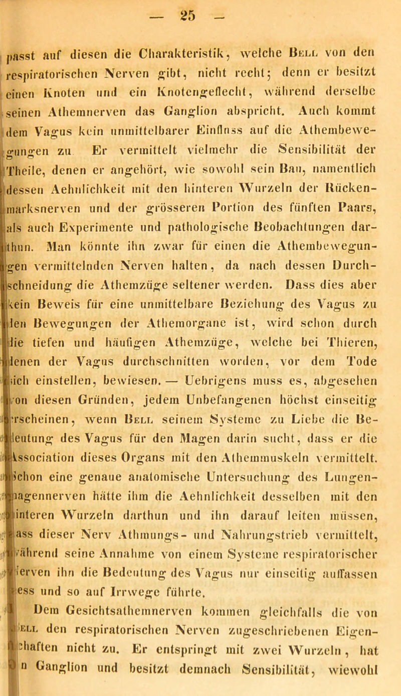 passt auf diesen die Charakteristik, welche Bell von den respiratorischen Nerven gibt, nicht reell15 denn er besitzt einen Knoten und ein Knotengeflecht, während derselbe seinen Äthemnerven das Ganglion abspricht. Auch kommt dem Vagus kein unmittelbarer Einfluss auf die Alhembeive- o-uno-en zu Er vermittelt vielmehr die Sensibilität der 1 Ö © Theile, denen er angehört, wie sowohl sein Bau, namentlich dessen Äehnlichkeit mit den hinteren Wurzeln der IUicken- marksnerven und der grösseren Portion des fünften Paars, als auch Experimente und pathologische Beobachtungen dar- thun. Man könnte ihn zwar für einen die Athembewegun- ^en vermittelnden Nerven halten, da nach dessen Durch- Ischneidung die Athemzüge seltener werden. Dass dies aber likein Beweis für eine unmittelbare Beziehung des Vagus zu len Bewegungen der Athemorgane ist, wird schon durch |:lie tiefen und häufigen Athemzüge, welche bei Thieren, lenen der Vagus durchschnitten worden, vor dem Tode liieh einstellen, bewiesen.— Uebrigens muss es, abgesehen l on diesen Gründen, jedem Unbefangenen höchst einseitig ■rscheinen, Avenn Bell seinem Systeme zu Liebe die Be- ti||leutung des Vagus für den Magen darin sucht, dass er die Issociation dieses Organs mit den Athemmuskeln vermittelt, lichon eine genaue anatomische Untersuchung des Lungen- jnagennerven hätte ihm die Äehnlichkeit desselben mit den iinteren Wurzeln darthun und ihn darauf leiten müssen, fass dieser Nerv Athmungs- und Nahrungstrieb vermittelt, vährend seine Annahme von einem Systeme respiratorischer lerven ihn die Bedeutung des Vagus nur einseitig auffassen ess und so auf Irrwege führte. Dem Gesichtsathemnerven kommen gleichfalls die von b ELi. den respiratorischen Nerven zugeschriebenen Eigen- Hshaften nicht zu. Er entspringt mit zwei Wurzeln , hat n Ganglion und besitzt demnach Sensibilität, wiewohl