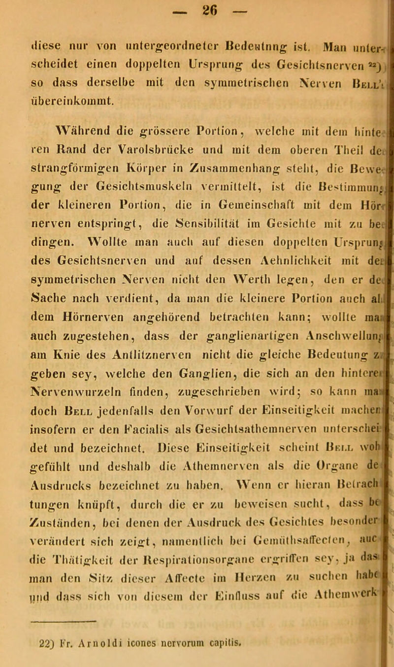 »iiese nur von untergeordneter Bedeutung ist. Man unter- scheidet einen doppelten Ursprung des Gesichtsnerven 22j so dass derselbe mit den symmetrischen Nerven Bell’: übereinkommt. Während die grössere Portion, welche mit dem ttinte ren Rand der Varolsbrücke und mit dem oberen Theil de strangförmigen Körper in Zusammenhang steht, die Bewe- gung der Gesichtsmuskeln vermittelt, ist die Bestimmung der kleineren Portion, die in Gemeinschaft mit dem Hör nerven entspringt, die Sensibilität im Gesichte mit zu be. dingen. Wollte man auch auf diesen doppelten Ursprung des Gesichtsnerven und auf dessen Aehnlichkeit mit dei symmetrischen Nerven nicht den Werth legen, den er de. Sache nach verdient, da man die kleinere Portion auch al dem Hörnerven angehörend betrachten kann; wollte ma auch zugestehen, dass der ganglienartigen Anschwellung am Knie des Antlitznerven nicht die gleiche Bedeutung z geben sey, welche den Ganglien, die sich an den hintere» Nervenwurzeln finden, zugeschrieben wird; so kann ma doch Bell jedenfalls den Vorwurf der Einseitigkeit machet! insofern er den Facialis als Gesichlsathemnerven untcrschei det und bezeichnet. Diese Einseitigkeit scheint Bell woh gefühlt und deshalb die Athemncrven als die Organe de Ausdrucks bezeichnet zu haben. Wenn er hieran Betrach tungen knüpft, durch die er zu beweisen sucht, dass bt Zuständen, bei denen der Ausdruck des Gesichtes besonder verändert sich zeigt, namentlich bei Gemiithsaffecfen, auc die Thätigkeit der Respirationsorgane ergriffen sey, ja das man den Sitz dieser Atfecte im Herzen zu suchen habt pnd dass sich von diesem der Einfluss auf die Athcmwcrk