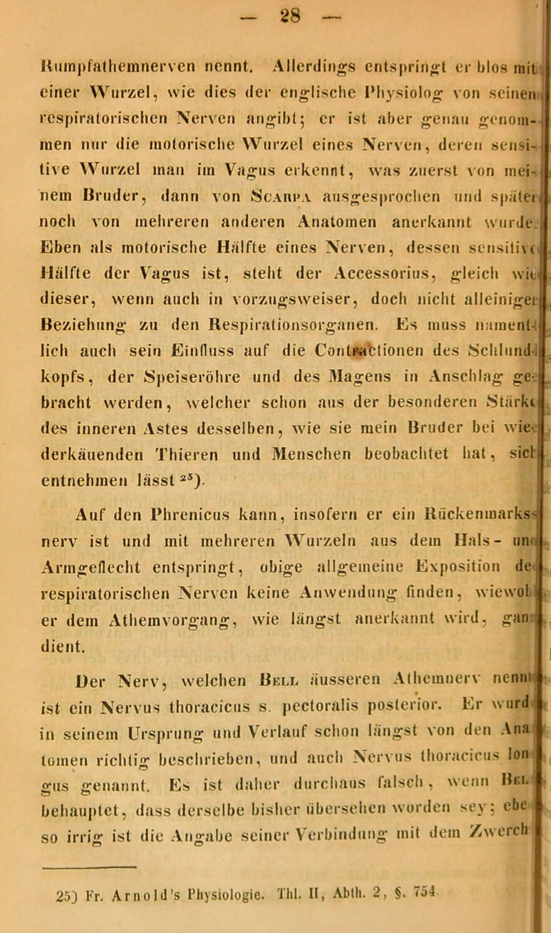 Ruinpfathemnerven nennt. Allerdings entspringt er blos mit einer Wurzel, wie dies der englische Physiolog von seinen; respiratorischen Nerven angibt; er ist aber genau genom- men nur die motorische Wurzel eines Nerven, deren sensi-i- tive Wurzel man im Vagus erkennt, was zuerst von inei-f nein Bruder, dann von Scarpa ausgesprochen und später noch von mehreren anderen Anatomen anerkannt wurde. Eben als motorische Hälfte eines Nerven, dessen sensitive Hälfte der Vagus ist, steht der Accessorius, gleich wi(i< dieser, wenn auch in vorzugsweiser, doch nicht alleiniger Beziehung zu den Respirationsorganen. Es muss nament- lich auch sein Einfluss auf die ContMafctionen des Schlund-, kopfs, der Speiseröhre und des Magens in Anschlag ge-, bracht werden, welcher schon aus der besonderen Stärkt des inneren Astes desselben, wie sie mein Bruder bei wie-, derkäuenden Thieren und Menschen beobachtet hat, siel4 entnehmen lässt2Ä). Auf den Phrenicus kann, insofern er ein Rückenmarks? nerv ist und mit mehreren Wurzeln aus dem Hals- uni Armgeflecht entspringt, obige allgemeine Exposition de respiratorischen Nerven keine Anwendung finden, wiewoli er dem Athemvorgang, wie längst anerkannt wird, gan •• ■ dient. Her Nerv, welchen Bell äusseren Athcmnerv nennt ist ein Nervus thoracicus s. pectoralis posterior. Er ward in seinem Ursprung und Verlauf schon längst von den Ana toinen richtig beschrieben, und auch Nervus thoracicus lon! gus genannt. Es ist daher durchaus falsch, wenn Bel! behauptet, dass derselbe bisher übersehen worden sey; ebe so irrig ist die Angabe seiner Verbindung mit dein Zwerch 25] Fr. Arnold’s Physiologie. ThL II, Abtli. 2, §. 754