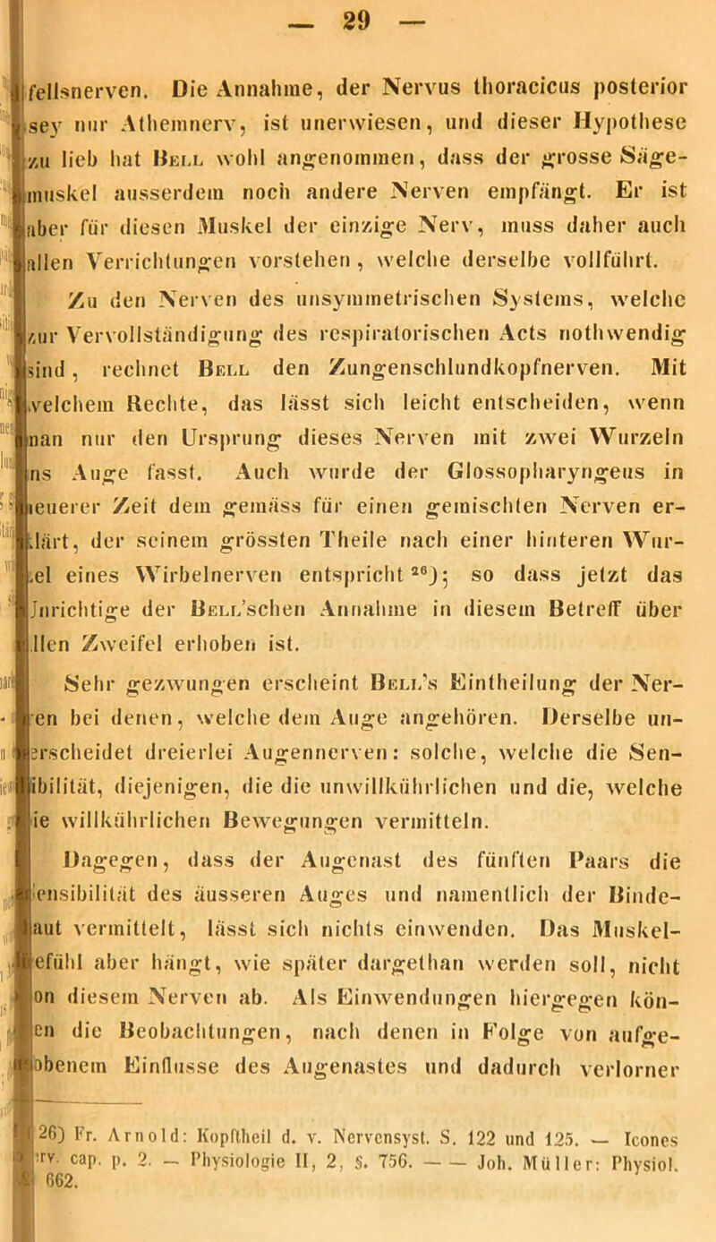 .'IIS Ul l'liü I jfellsnerven. Die Annahme, der Nervus thoracicus posterior sey nur Athemnerv, ist unerwiesen, und dieser Hypothese y.u lieb hat Hell wohl angenommen, dass der grosse Säge- muskel ausserdem noch andere Nerven empfängt. Er ist aber für diesen Muskel der einzige Nerv, muss daher auch allen Verrichtungen vorstehen , welche derselbe vollführt. Zu den Nerven des unsymmetrischen Systems, welche «ur Vervollständigung des respiratorischen Acts notlnvendig sind, rechnet Bell den Zungenschlundkopfnerven. 31it velchem Rechte, das lässt sich leicht entscheiden, wenn nan nur den Ursprung dieses Nerven mit zwei Wurzeln ns Auge fasst. Auch wurde der Glossopharyngeus in teuerer Zeit dem gemäss für einen gemischten Nerven er- lärt, der seinem grössten Theile nach einer hinteren Wur- zel eines Wirbelnerven entspricht 26j 5 so dass jetzt das Jnrichtige der Beli/scIicii Annahme in diesem Betreff über Ilen Zweifel erhoben ist. Sehr gezwungen erscheint BeliAs Eintheilung der Ner- en bei denen, welche dem Auge angehören. Derselbe un- srscheidet dreierlei Augennerven: solche, welche die Sen- ic«i ibilität, diejenigen, die die unwillktihrlichen und die, welche ie willkührlichen Bewegungen vermitteln. Dagegen, dass der Augenast des fünften Paars die ■ensibilität des äusseren Auges und namentlich der Binde- aut vermittelt, lässt sich nichts einwenden. Das Muskel- efühl aber hängt, wie später dargethan werden soll, nicht on diesem Nerven ab. Als Einwendungen hiergegen kön- en die Beobaclitungeti, nach denen in Folge von aufge- jobenein Einflüsse des Augenastes und dadurch verlorner I I |26) Fr. Arnold: Kopftheil d. v. Nervcnsyst. S. 122 und 125. — Icones l,rv- caP- P- 2. - Physiologie II, 2, §. 756. Job. Müller: Physiol. |R 662.