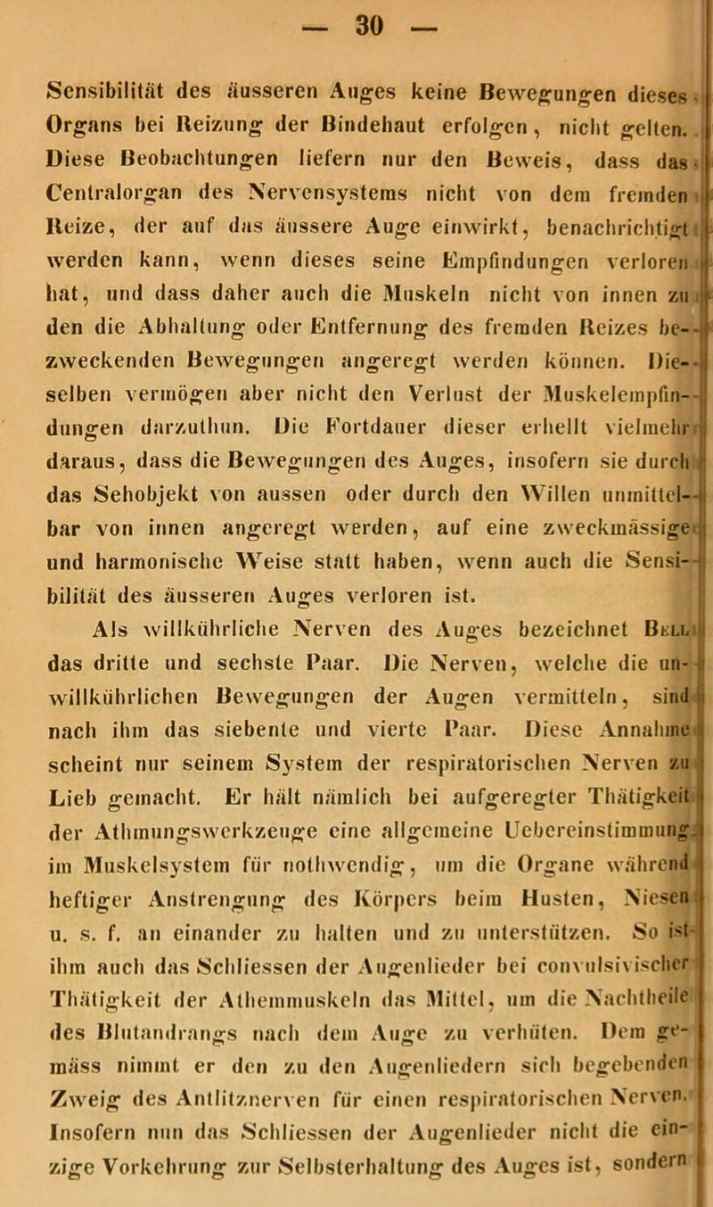 Sensibilität des äusseren Auges keine Bewegungen dieses Organs bei Reizung der Bindehaut erfolgen , nicht gelten. Diese Beobachtungen liefern nur den Beweis, dass das Cenlralorgan des Nervensystems nicht von dem fremden Beize, der auf das äussere Auge einwirkt, benachrichtigt werden kann, wenn dieses seine Empfindungen verloren hat, und dass daher auch die Muskeln nicht von innen zu den die Abhaltung oder Entfernung des fremden Reizes be- zweckenden Bewegungen angeregt werden können. Die-' selben vermögen aber nicht den Verlust der Muskeleinpfin- dunoren darzuthun. Die Fortdauer dieser erhellt vielmehr daraus, dass die Bewegungen des Auges, insofern sie durch das Sehobjekt von aussen oder durch den Willen unmittel- bar von innen angeregt werden, auf eine zweckmässige,; und harmonische Weise statt haben, wenn auch die Sensi- bilität des äusseren Auges verloren ist. Als willkührliche Nerven des Auges bezeichnet Bell das dritte und sechste Paar. Die Nerven, welche die un- willkiihrlichen Bewegungen der Augen vermitteln, sind i nach ihm das siebente und vierte Paar. Diese Annahme scheint nur seinem System der respiratorischen Nerven zu Lieb gemacht. Er hält nämlich bei aufgeregter Thätigkeit der Athmungswerkzeuge eine allgemeine Uebereinstimuiung im Muskelsystem für notliwendig, um die Organe während heftiger Anstrengung des Körpers beim Husten, Niesen u. s. f. au einander zu halten und zu unterstützen. So ist ihm auch das Schliessen der Augenlieder bei convulsivischer Thätigkeit der Athemmuskeln das Mittel, um die Nachtheile des Blutandrangs nach dem Auge zu verhüten. Dem ge- mäss nimmt er den zu den Augenliedern sich begebenden Zweig des Antlitznerven für einen respiratorischen Nerven. Insofern nun das Schliessen der Augenlieder nicht die ein- zige Vorkehrung zur Selbsterhaltung des Auges ist, sondern