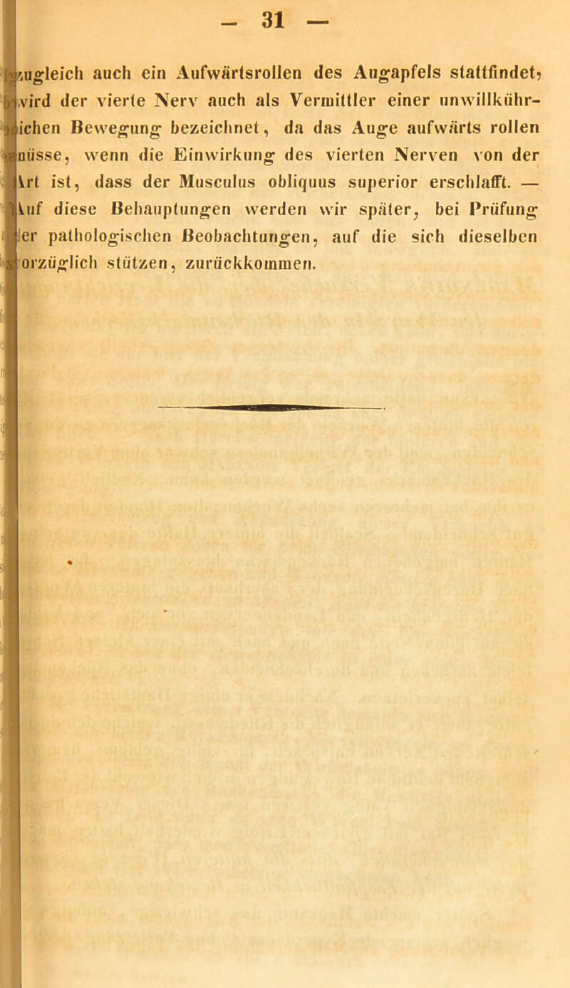 zugleich auch ein Aufwärtsrollen des Augapfels stattfindet? ,vird der vierte Nerv auch als Vermittler einer unwillkiihr- ichen Bewegung bezeichnet , da das Auge aufwärts rollen misse, wenn die Einwirkung des vierten Nerven von der krt ist, dass der Musculus obliquus superior erschlafft. — kuf diese Behauptungen werden wir später, bei Prüfung !er pathologischen Beobachtungen, auf die sich dieselben orzüglich stützen, zurückkommen.