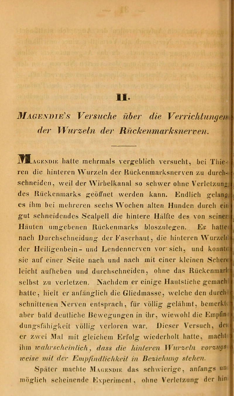 II- Magendie's Versuche über die Verrichtungen| der Wurzeln der Rückenmarksnerven. 1TJL agendie halte mehrmals vergeblich versucht, bei Thie- I ren die hinteren Wurzeln der Rückenmarksnerven zu durch- schneiden, weil der Wirbelkanal so schwer ohne Verletzung] des Rückenmarks geöffnet werden kann. Endlich gelang] es ihm bei mehreren sechs Wochen alten Hunden durch eii gut schneidendes Scalpell die hintere Hälfte des von seinei Häuten umgebenen Rückenmarks bloszulegen. Er hatte nach JDurchschneidurig der Kaserhaut, die hinteren Wurzele) der Heiligenbein- und Lendennerven vor'sich, und konnte sie auf einer Seite nach und nach mit einer kleinen Sehen leicht aufheben und durchschneiden, ohne das Rückenmarl selbst zu verletzen. Nachdem er einige Hautstiche gemach hatte, hielt er anfänglich die Gliedmasse, welche den durch schnittenen Nerven entsprach, für völlig gelähmt, bemerkt' aber bald deutliche Rcwegungen in ihr, wiewohl die Empfin dungsfähigkeit völlig verloren war. Dieser Versuch, dei er zwei Mal mit gleichem Erfolg wiederholt hatte, macht ihm wahrscheinlich, dass die hinteren Wurzeln Vorzugs weise mit der Empfindlichkeit in Beziehung stehen. Später machte M ujrndik das schwierige, anfangs »n möglich scheinende Experiment. ohne Verletzung der hin