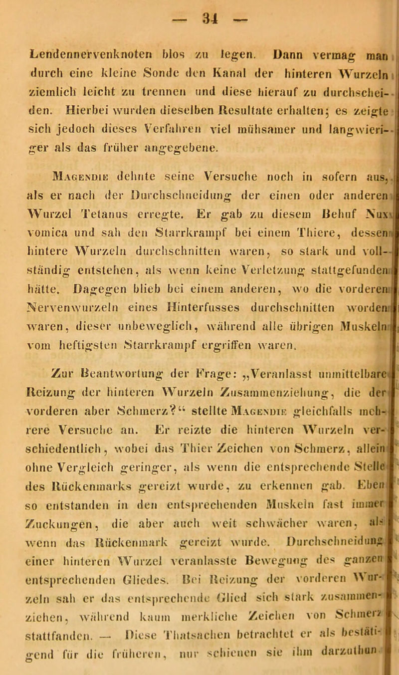 Lendennervenknoten blos zu legen. Dann vermag man durch eine kleine Sonde den Kanal der hinteren Wurzeln ziemlich leicht zu trennen und diese hierauf zu durchschei- den. Hierbei wurden dieselben Resultate erhalten; es zeigte sich jedoch dieses Verfahren viel mühsamer und langwieri- ger als das früher angegebene. Magendie dehnte seine Versuche noch in sofern aus,, als er nach der Durchschncidung der einen oder anderen i Wurzel Tetanus erregte. Er gab zu diesem Behuf Nuw voinica und sah den Starrkrampf bei einein Thiere, dessen , hintere Wurzeln durchschnitten waren, so stark und voll- I ständig entstehen, als wenn keine Verletzung stattgefunden J hatte. Dagegen blieb bei einem anderen, wo die vorderen I Nerven wurzeln eines Hinterfusses durchschnitten worden waren, dieser unbeweglich, während alle übrigen Muskeln vom heftigsten Starrkrampf ergriffen waren. Zur Beantwortung der Frage: „Veranlasst unmittelbare Reizung der hinteren Wurzeln Zusammenziehung, die der vorderen aber Schmerz?“ stellte Magendie gleichfalls meh- rere Versuche an. Er reizte die hinteren Wurzeln ver- schiedentlich, wobei das Thier Zeichen von Schmerz, allein ohne Vergleich geringer, als wenn die entsprechende Stelle des Rückenmarks gereizt wurde, zu erkennen gab. Eben so entstanden in den entsprechenden Muskeln fast immer Zuckungen, die aber auch weit schwächer waren, al- wenn das Rückenmark gereizt wurde. Durchschneidung einer hinteren Wurzel veranlassle Bewegung des ganzen entsprechenden Gliedes. Bei Reizung der vorderen Y\ nr- zeln sah er das entsprechende Glied sich stark zusammen- ziehen, während kaum merkliche Zeichen von Schtnei? stattfanden. — Diese Thatsachen betrachtet er als bestäti- » gern! für die früheren, nur schienen sie ihm darzulhun