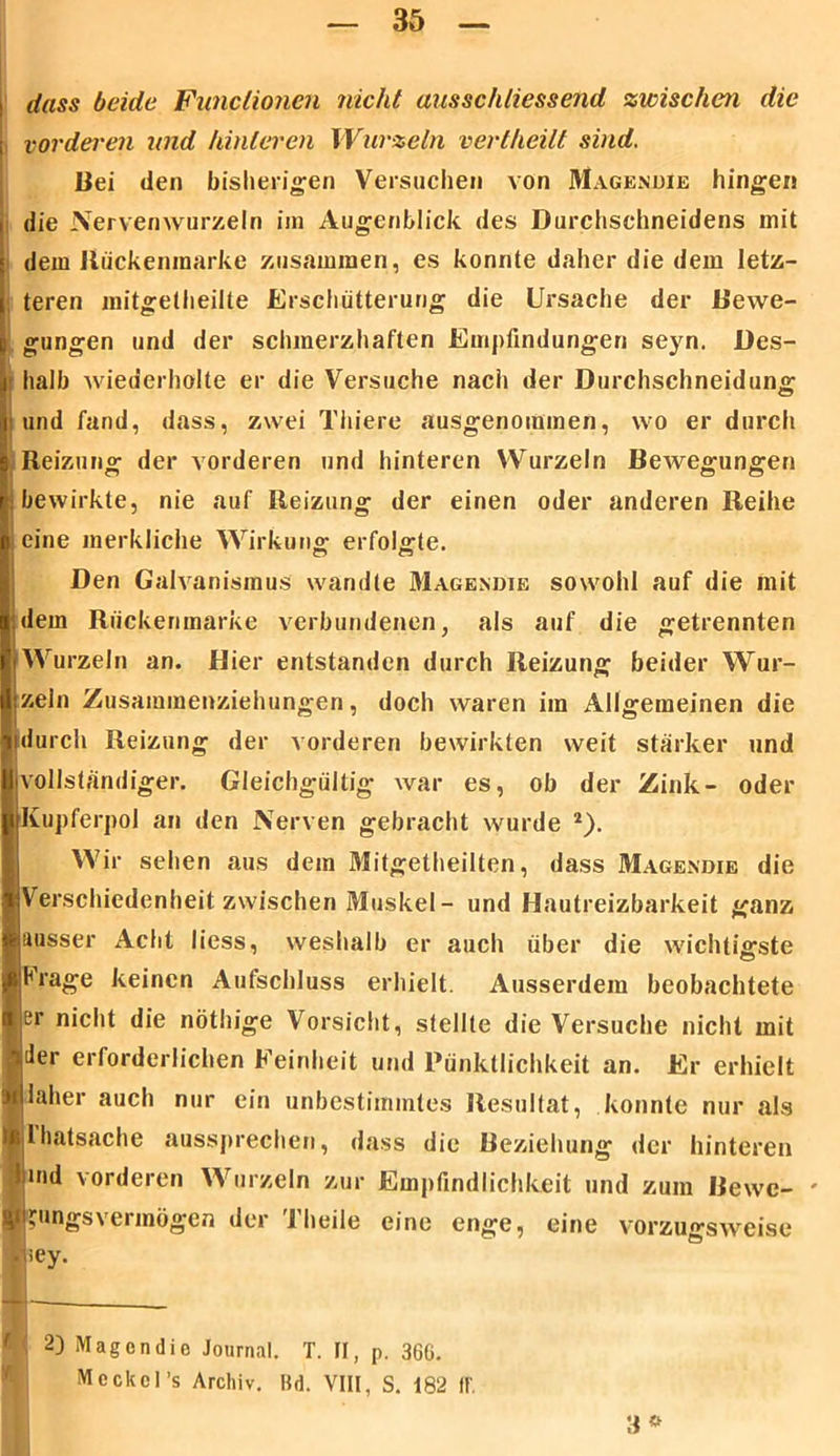 dass beide Functionen nicht ausschliessend zwischen die vorderen und hinteren Wurzeln vertheilt sind. Bei den bisherigen Versuchen von Magendie hingen die Nervenwurzeln im Augenblick des Durchschneidens mit dem llückenmarke zusammen, es konnte daher die dem letz- teren mitgetheille Erschütterung die Ursache der Bewe- gungen und der schmerzhaften Empfindungen seyn. Des- halb wiederholte er die Versuche nach der Durchschneidung i und fand, dass, zwei Thiere ausgenommen, wo er durch Reizung der vorderen und hinteren Wurzeln Bewegungen bewirkte, nie auf Reizung der einen oder anderen Reihe eine merkliche Wirkung erfolgte. Den Galvanismus wandte Magendie sowohl auf die mit dem Rückenmarke verbundenen, als auf die getrennten Wurzeln an. Hier entstanden durch Reizung beider Wur- zeln Zusammenziehungen, doch waren im Allgemeinen die durch Reizung der vorderen bewirkten weit stärker und vollständiger. Gleichgültig war es, ob der Zink- oder Kupferpol an den Nerven gebracht wurde 2). Wir sehen aus dem Mitgetheilten, dass Magendie die Verschiedenheit zwischen Muskel- und Hautreizbarkeit ganz ausser Acht liess, weshalb er auch über die wichtigste Hrage keinen Aufschluss erhielt. Ausserdem beobachtete er nicht die nöthige Vorsicht, stellte die Versuche nicht mit der erforderlichen Feinheit und Pünktlichkeit an. Er erhielt laher auch nur ein unbestimmtes Resultat, konnte nur als lhatsache aussprechen, dass die Beziehung der hinteren md vorderen Wurzeln zur Empfindlichkeit und zum Bewe- ' Meckel’s Archiv. Bd. VIII, S. 182 1b 3* 'ungsvermögen der Theile eine enge, eine vorzu«-Sw iey. \ 2) Magendie Journal. T. II, p. 360.