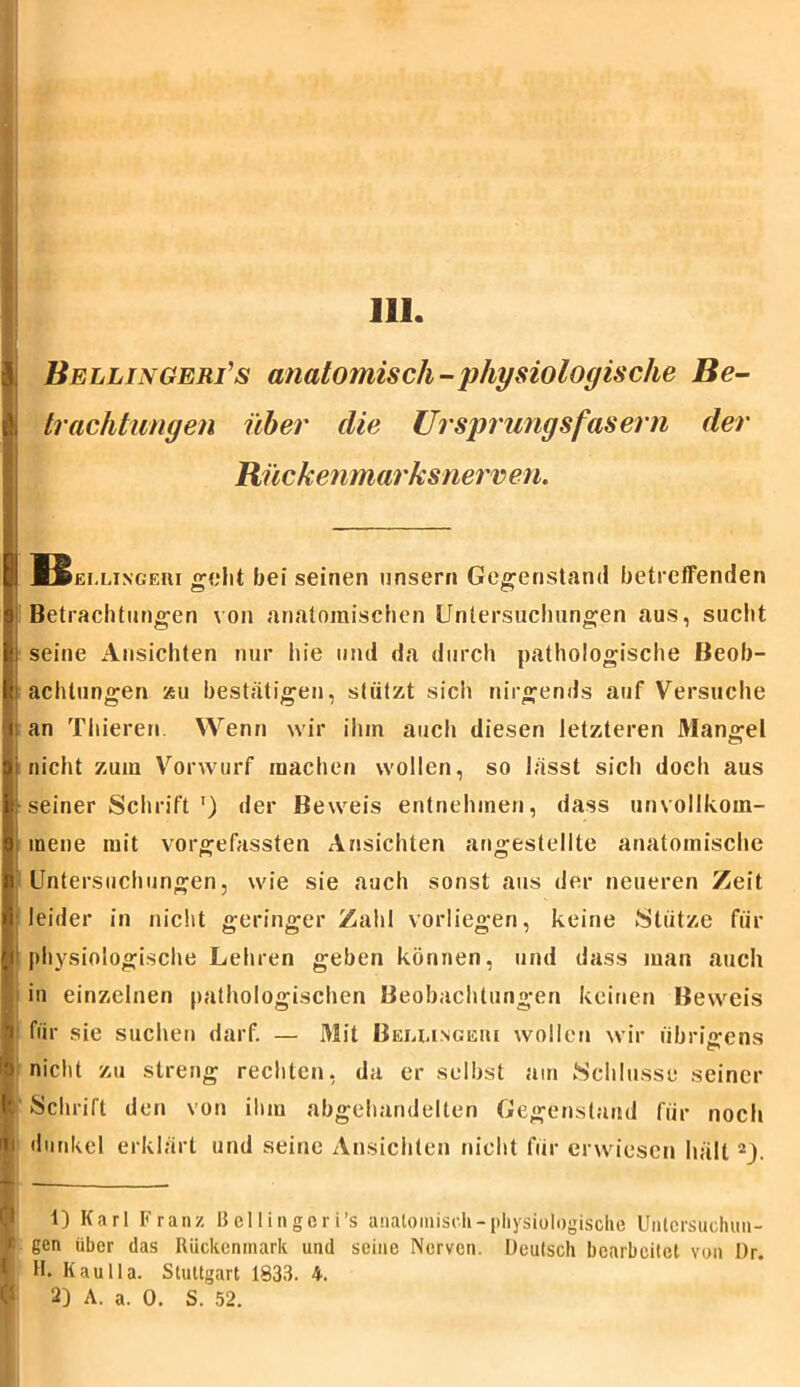 Bellinger?s anatomisch-physiologische Be- & Pachtungen über die Ursprungs fasern der Rückenmarks nerven. I ]Bei.lingeiii geht bei seinen unser» Gegenstand betreffenden 9 Betrachtungen von anatomischen Untersuchungen aus, sucht fei seine Ansichten nur hie und da durch pathologische Beob- lh achtungen zu bestätigen, stützt sich nirgends auf Versuche i; an Thieren. Wenn wir ihm auch diesen letzteren Mangel ai nicht zuin Vorwurf machen wollen, so lässt sich doch aus | seiner Schrift') der Beweis entnehmen, dass unvollkom- mene mit vorgefassten Ansichten angestellte anatomische i Untersuchungen, wie sie auch sonst aus der neueren Zeit ■ leider in nicht geringer Zahl vorliegen, keine Stütze für n1 physiologische Lehren geben können, und dass man auch i in einzelnen pathologischen Beobachtungen keinen Beweis i für sie suchen darf. — Mit Bellingeui wollen wir übrigens i'J nicht zu streng rechten, da er selbst am Schlüsse seiner I Schrift den von ihm abgehandelten Gegenstand für noch i dunkel erklärt und seine Ansichten nicht für erwiesen hält 2J. 1) Karl Franz Bellingcri’s anatomisch-physiologische Untcrsuchuu- “ gen über das Rückenmark und seine Nerven. Deutsch bearbeitet von Dr. $ H. Kau Ha. Stuttgart 1833. 4. 2) A. a. 0. S. 52.