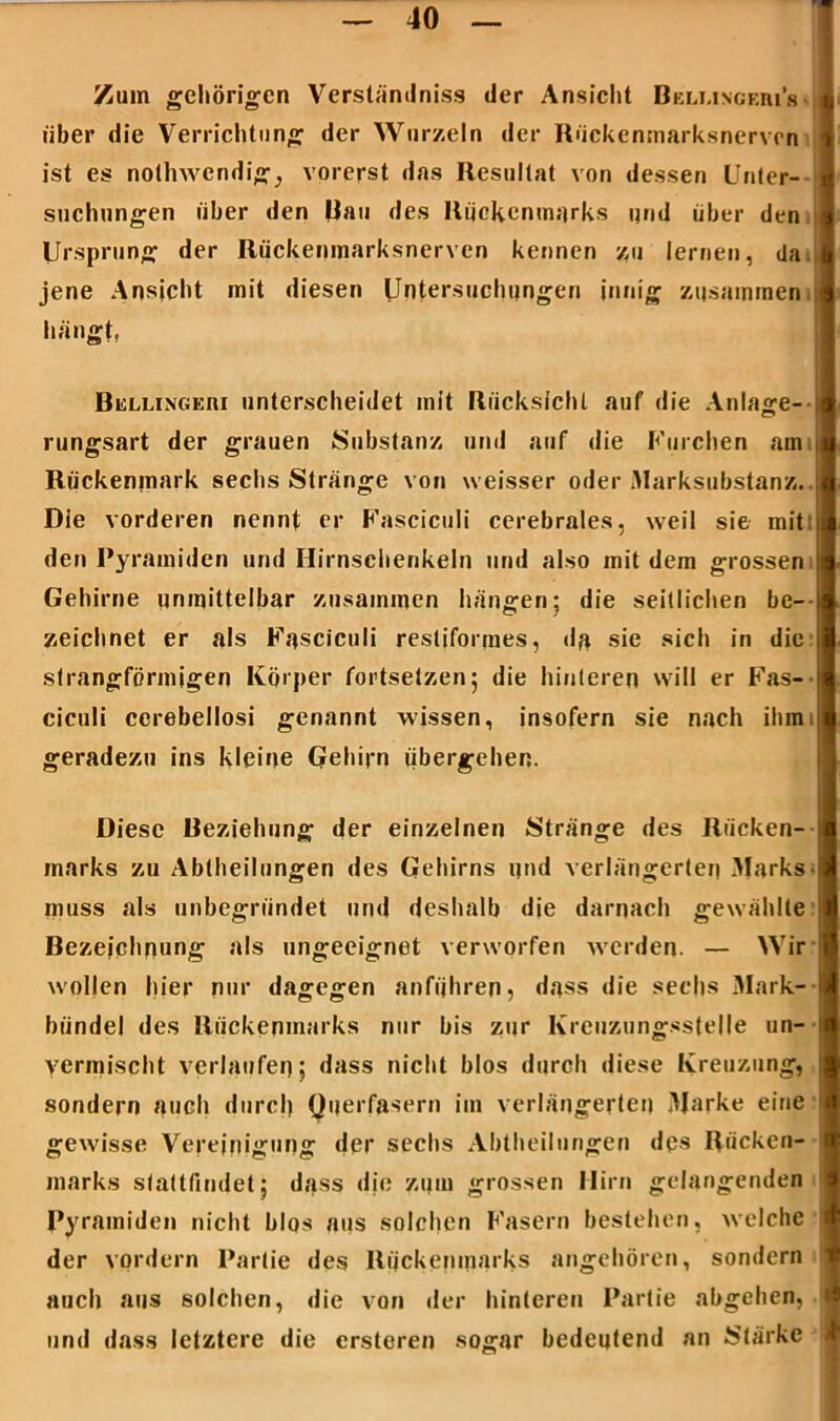 Zum gehörigen Verständnis der Ansicht Beli.ingf.m’s über die Verrichtung der Wurzeln der Rückenmarksnerven ist es nolhwendig, vorerst das Resultat von dessen Unter- suchungen über den Rau des Rückenmarks und über den Ursprung der Rückenmarksnerven kennen zu lernen, da jene Ansicht mit diesen Untersuchungen innig zusammen, hängt, Bisllingkm unterscheidet mit Rücksicht auf die Anlage- rungsart der grauen Substanz und auf die Furchen am Rückenmark sechs Stränge von weisser oder Marksubstanz. I Die vorderen nennt er Fasciculi cerebrales, weil sie mit den Pyramiden und Hirnschenkeln und also mit dem grossen Gehirne unmittelbar zusammen hängen; die seitlichen be- zeichnet er als Fasciculi restiformes, da sie sich in die | strangförmigen Körper fortsetzen; die hinteren will er Fas- ciculi cerebellosi genannt wissen, insofern sie nach ihmi geradezu ins kleine Gehirn übergehen. Diese Beziehung der einzelnen Stränge des Rücken- marks zu Abtheilungen des Gehirns und verlängerter) Marks muss als unbegründet und deshalb die darnach gewählte Bezeichnung als ungeeignet verworfen werden. — Wir wollen hier nur dagegen anführen, dass die sechs Mark- I biindel des Rückenmarks nur bis zur Kreuzungsstelle un- vermischt verlaufen; dass nicht blos durch diese Kreuzung, sondern auch durch Querfasern im verlängerten Marke eine gewisse Vereinigung der sechs Abtheilungen des Rücken- marks stattfindet; dass die zum grossen Hirn gelangenden 1 Pyramiden nicht blos aus solchen Fasern bestehen, welche der vordem Partie des Rückenmarks angehören, sondern auch aus solchen, die von der hinteren Partie abgehen, und dass letztere die ersteren sogar bedeutend an Stärke