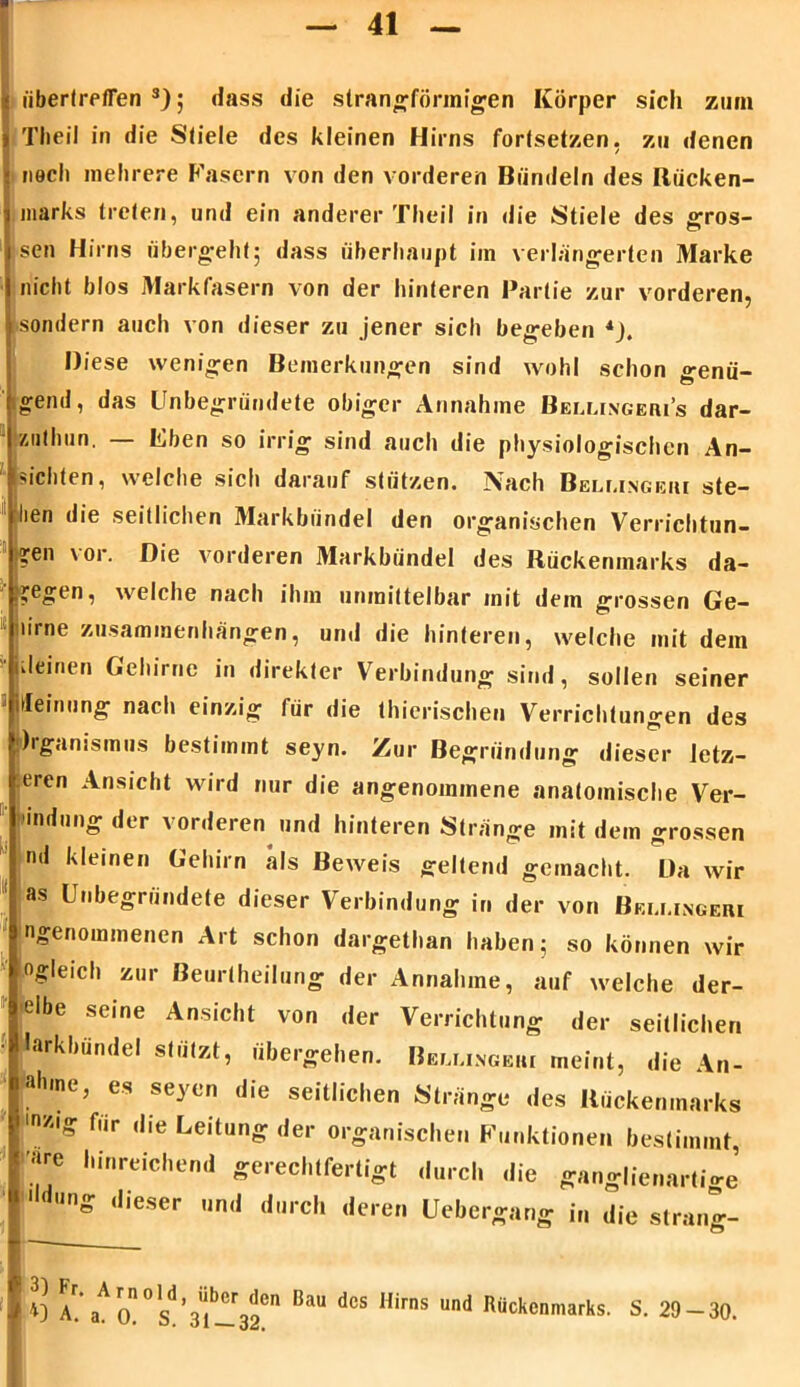 ü iibertreflen 3); dass die slrangförinigen Körper sich zum i Th eil in die Stiele des kleinen Hirns forlsetzen, zu denen ; nach mehrere Fasern von den vorderen Bündeln des Riicken- i marks treten, und ein anderer Theil in die Stiele des gros- sen Hirns übergellt; dass überhaupt im verlängerten Marke nicht blos Markfasern von der hinteren Partie zur vorderen, sondern auch von dieser zu jener sich begeben *). Diese wenigen Bemerkungen sind wohl schon genü- gend, das Unbegründete obiger Annahme Bellingeri’s dar- znlhufi. — Eben so irrig sind auch die physiologischen An- ■'ichten, welche sich darauf stützen. IVach Beleingeui ste- hen die seitlichen Markbündel den organischen Verrichtun- gen vor. Die vorderen Markbündel des Rückenmarks da- gegen , welche nach ihm unmittelbar mit dem grossen Ge- lime Zusammenhängen, und die hinteren, welche mit dem kleinen Gehirne in direkter Verbindung sind, sollen seiner itleinung nach einzig für die thierischen Verrichtungen des hgamsmus bestimmt seyn. Zur Begründung dieser letz- teren Ansicht wird nur die angenommene anatomische Ver- ladung der vorderen und hinteren Stränge mit dem grossen nd kleinen Gehirn als Beweis geltend gemacht. Da wir as Unbegründete dieser Verbindung in der von Beu.ingeri »'genommenen Art schon dargethan haben; so können wir «gleich zur ßeurtheilung der Annahme, auf welche der- elbe seine Ansicht von der Verrichtung der seillichen larkbündel stützt, übergehen. B«u.ino*ki meint, die An- abme, es seyen die seitliehen Stränge des Rückenmarks r,ir ,lie Leitung der organischen Funktionen bestimmt, arc hinreichend gerechtfertigt durch die ganglienartige 'lang dieser und durch deren Ucbergang in die sträng- ! 3) Fr. Arnold f A. a. 0. S. über den Bau des Hirns und Rückenmarks. S. 29-30.