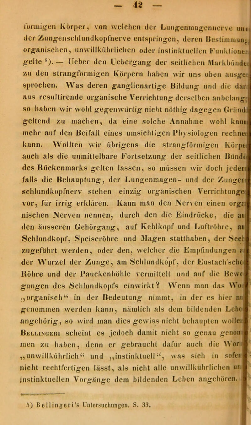 förmigen Körper, von welchen der Lungenmagennerve um der Zungenschlundkopfnerve entspringen, deren Bestimmung organischen, unwillkührlichen oder instinktuellen Kunklionei gelte 5).,— Lieber den Uebergang der seitlichen Markbümlc zu den strangförmigen Körpern haben wir uns oben ausge sprochen. Was deren ganglienartige Bildung und die dar aus resultirende organische Verrichtung derselben anbelang: so haben wir wohl gegenwärtig nicht nöthig dagegen Griindj geltend zu machen, da eine solche Annahme wohl kam mehr auf den Beifall eines umsichtigen Physiologen rechne kann. Wollten wir übrigens die strangförmigen Körpt auch als die unmittelbare Fortsetzung der seitlichen Biindi des Rückenmarks gellen lassen, so müssen wir doch jeder falls die Behauptung, der Lungenmagen- und der Zungen schlundkopfnerv stehen einzig organischen Verrichtunge j vor, für irrig erklären. Kann man den Nerven einen orgr1 nischen Nerven nennen, durch den die Eindrücke, die ai den äusseren Gehörgang, auf Kehlkopf und Luftröhre, ai Schlundkopf, Speiseröhre und Magen statthaben, der Seelij zugeführt werden, oder den, welcher die Empfindungen fl der Wurzel der Zunge, am Schlundkopf, der Eustach’schej Röhre und der Pauckenhöhle vermittelt und auf die Bewt gungen des Schlundkopfs einwirkt? Wenn man das Wo „organisch“ in der Bedeutung nimmt, in der es hier m genommen werden kann, nämlich als dem bildenden Lebt angehörig, so wird man dies gewiss nicht behaupten wolle* Bellingehi scheint es jedoch damit nicht so genau genou i men zu haben, denn er gebraucht dafür auch die Wori „unwillkührlich“ und „instinktuelltf, was sich in sofei nicht rechtfertigen lässt, als nicht alle unwillkührlichen m instinktuellen Vorgänge dem bildenden Leben angehören. 5) Bellingeri’s Untersuchungen. S. 33.