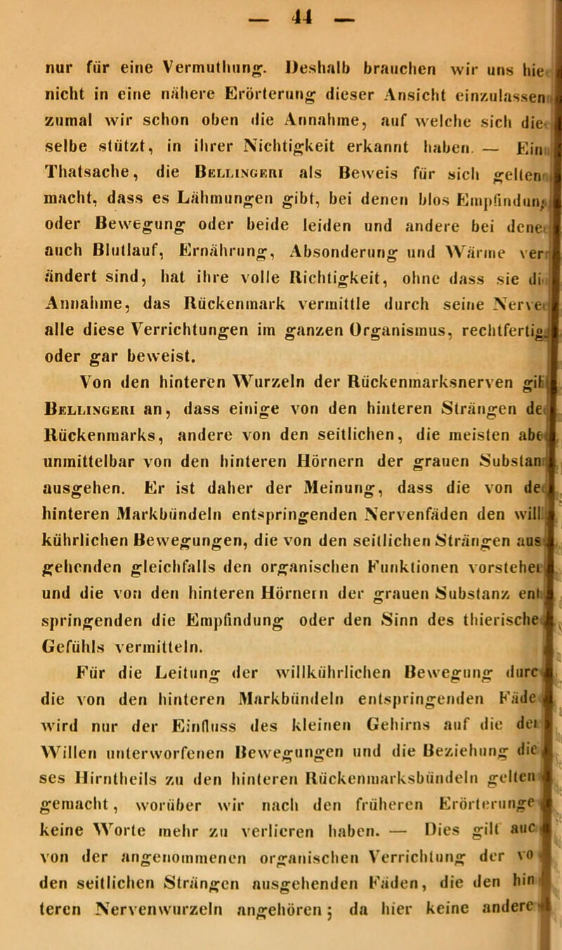nur für eine Vermutlmng. Deshalb brauchen wir uns hie nicht in eine nähere Erörterung dieser Ansicht einzulassen zumal wir schon oben die Annahme, auf welche sich die | selbe stützt, in ihrer Nichtigkeit erkannt haben. — Ein Thatsache, die Belmngeri als Beweis für sich gelten macht, dass es Lähmungen gibt, bei denen blos Empfindung oder Bewegung oder beide leiden und andere bei dene auch Blutlauf, Ernährung, Absonderung und Wärme ver ändert sind, hat ihre volle Richtigkeit, ohne dass sie di Annahme, das Rückenmark vermittle durch seine Nervet alle diese Verrichtungen im ganzen Organismus, rechtfertig.; oder gar beweist. Von den hinteren Wurzeln der Rückenmarksnerven gil; Bellingeui an, dass einige von den hinteren Strängen de Rückenmarks, andere von den seitlichen, die meisten abei unmittelbar von den hinteren Hörnern der grauen Substan 1 ausgehen. Er ist daher der Meinung, dass die von de hinteren Markbündeln entspringenden Nervenfäden den will kührlichen Bewegungen, die von den seitlichen Strängen aus. gehenden gleichfalls den organischen Funktionen vorstehei und die von den hinteren Hörnern der grauen Substanz enl springenden die Empfindung oder den Sinn des thierische Gefühls vermitteln. Für die Leitung der willkührlichen Bewegung durc die von den hinteren Markbündeln entspringenden Fäde | wird nur der Einfluss des kleinen Gehirns auf die der Willen unterworfenen Bewegungen und die Beziehung die, ses Hirntheils zu den hinteren Rückenmarksbündeln gelten gemacht, worüber wir nach den früheren Erörterungen keine Worte mehr zu verlieren haben. — Dies gilt auc < von der angenommenen organischen Verrichtung der vo - den seitlichen Strängen ausgehenden Fäden, die den hin '! teren Nervenwurzeln angehören 5 da hier keine andere 4