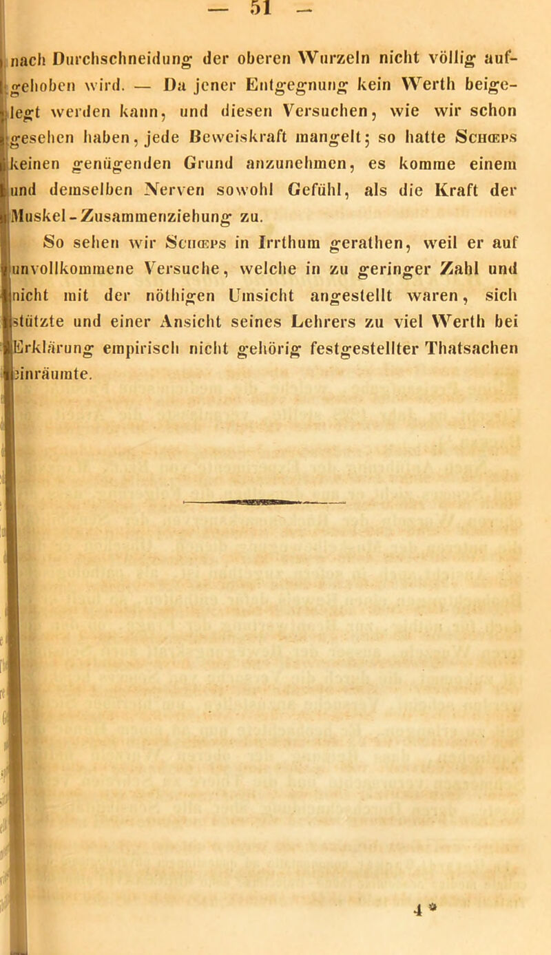 nach Durchschneidung der oberen Wurzeln nicht völlig auf- [ gehoben wird. — Da jener Entgegnung kein Werth beige- ■jlegt werden kann, und diesen Versuchen, wie wirschon jigeselien haben, jede Beweiskraft mangelt; so hatte Sch<eps likeinen genügenden Grund anzunehmen, es komme einem t und demselben Nerven sowohl Gefühl, als die Kraft der «Muskel-Zusammenziehung zu. So sehen wir Sciiceps in Irrthum gerathen, weil er auf v unvollkommene Versuche, welche in zu geringer Zahl und 4 nicht mit der nöthigen Umsicht angestellt waren, sich jjstützte und einer Ansicht seines Lehrers zu viel Werth bei »Erklärung empirisch nicht gehörig festgestellter Thatsachen Ibinräumte.
