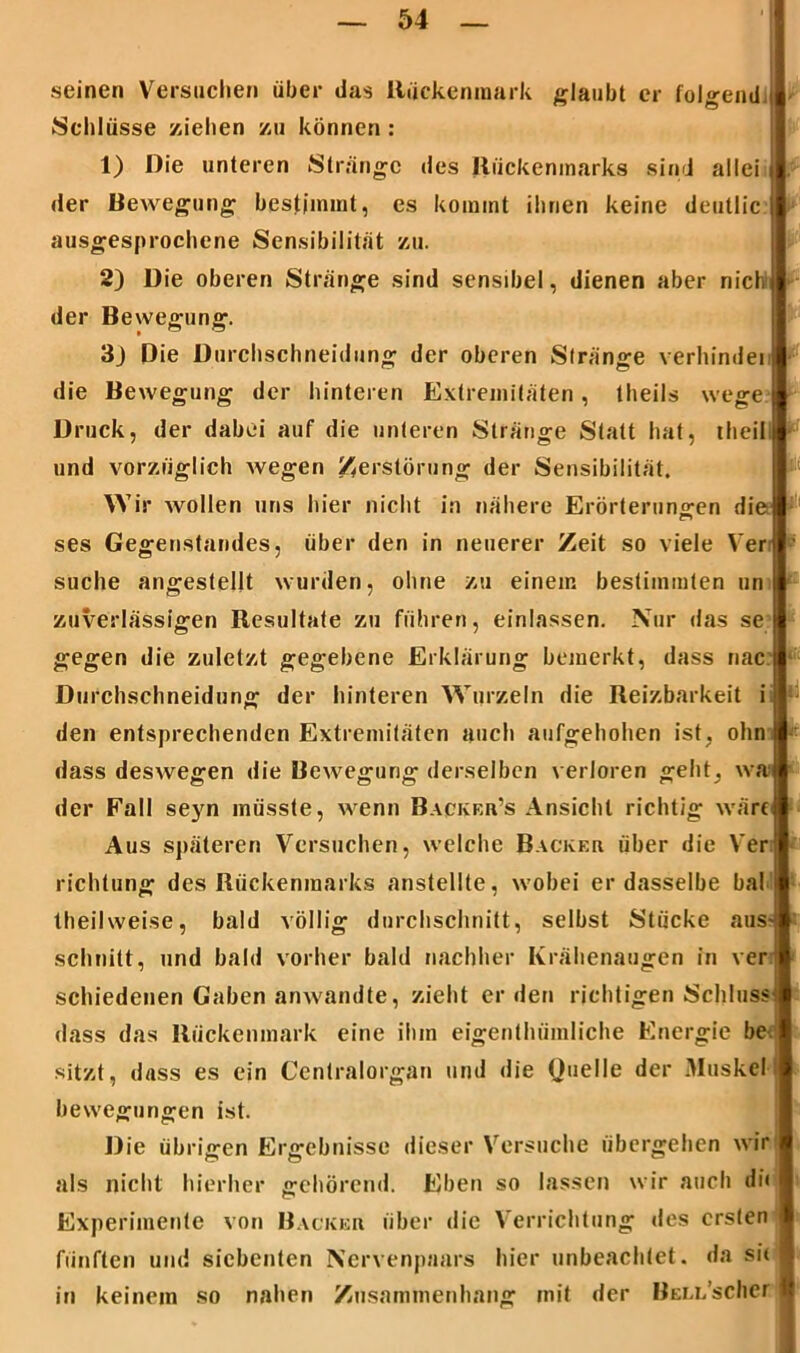 seinen Versuchen über das Rückenmark glaubt er folgend : Schlüsse ziehen zu können : 1) Die unteren Stränge des Rückenmarks sind allei der Bewegung bestimmt, es kommt ihnen keine deutlic ausgesprochene Sensibilität zu. 2) Die oberen Stränge sind sensibel, dienen aber nich der Bewegung. 3j Die Durchschneidung der oberen Stränge verhindei die Bewegung der hinteren Extremitäten, theils wege Druck, der dabei auf die unteren Stränge Statt hat, theii und vorzüglich wegen Zerstörung der Sensibilität. Wir wollen uns hier nicht in nähere Erörterungen die ses Gegenstandes, über den in neuerer Zeit so viele Ver suche angestellt wurden, ohne zu einem bestimmten un zuverlässigen Resultate zu führen, einlassen. Nur das se gegen die zuletzt gegebene Erklärung bemerkt, dass nac Durchschneidung der hinteren Wurzeln die Reizbarkeit i I - den entsprechenden Extremitäten auch aufgehoben ist, ohn dass deswegen die Bewegung derselben verloren geht, wa der Fall seyn müsste, wenn Backer’s Ansicht richtig wäre Aus späteren Versuchen, welche Bäcker über die Ver richtung des Rückenmarks anstellte, wobei er dasselbe bal l theilweise, bald völlig durchschnitt, selbst Stücke aus* schnitt, und bald vorher bald nachher Krähenaugen in ver schiedenen Gaben anwandte, zieht erden richtigen Schluss dass das Rückenmark eine ihm eigenthümliche Energie be< sitzt, dass es ein Centralorgan und die Quelle der Muskell bevvegungen ist. Die übrigen Ergebnisse dieser Versuche übergehen wir als nicht hierher gehörend. Eben so lassen wir auch di« Experimente von Bäcker über die Verrichtung des ersten fünften und siebenten Ncrvenpaars hier unbeachtet, da sit in keinem so nahen Zusammenhang mit der BELL’scher
