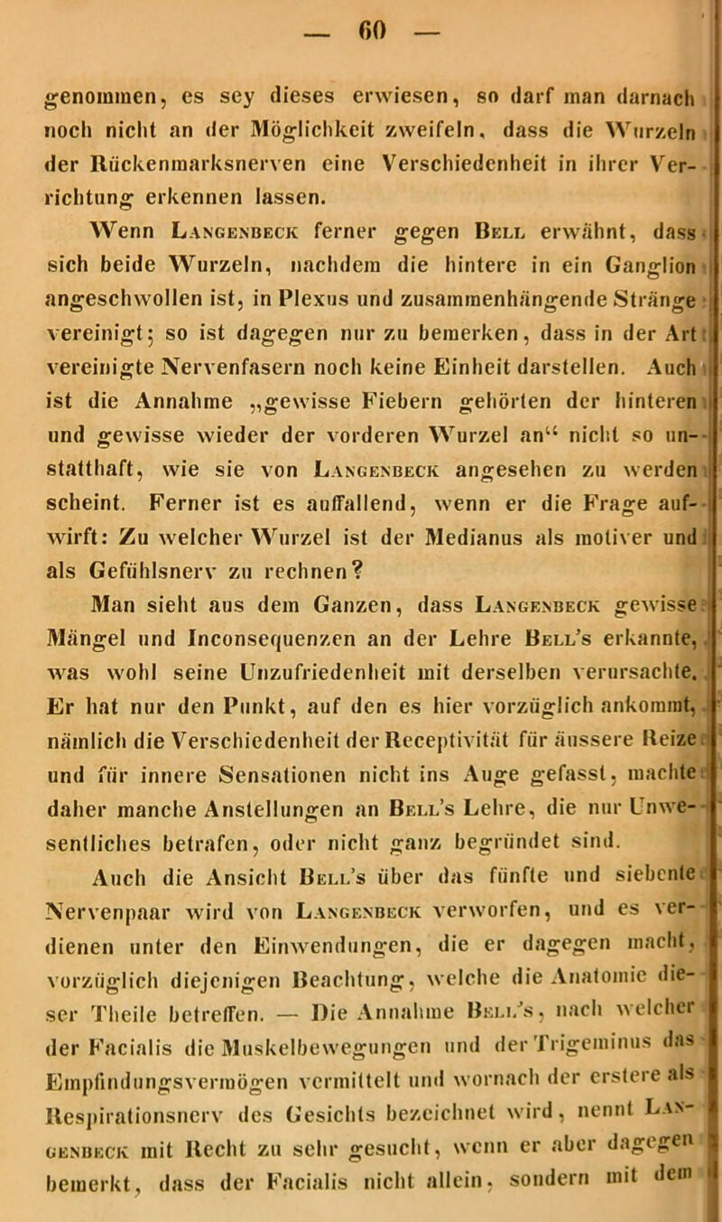 genommen, es sey dieses erwiesen, so darf man darnach noch nicht an der Möglichkeit zweifeln, dass die Wurzeln der Rückenmarksnerven eine Verschiedenheit in ihrer Ver- richtung erkennen lassen. Wenn Langenbeck ferner gegen Bell erwähnt, dass sich beide Wurzeln, nachdem die hintere in ein Ganglion angeschwollen ist, in Plexus und zusammenhängende Stränge vereinigt5 so ist dagegen nur zu bemerken, dass in der Art vereinigte Nervenfasern noch keine Einheit darstellen. Auch ist die Annahme „gewisse Fiebern gehörten der hinteren und gewisse wieder der vorderen Wurzel anu nicht so un- statthaft, wie sie von Langexbeck angesehen zu werden scheint. Ferner ist es auffallend, wenn er die Frage auf- wirft: Zu welcher Wurzel ist der Medianus als moliver und als Gefühlsnerv zu rechnen? Man sieht aus dem Ganzen, dass Langenbeck gewisse Mängel und Inconsequenzen an der Lehre Bell’s erkannte, was wohl seine Unzufriedenheit mit derselben verursachte. Er hat nur den Punkt, auf den es hier vorzüglich ankommt, nämlich die Verschiedenheit der Receptivität für äussere Reize und für innere Sensationen nicht ins Auge gefasst, machte daher manche Anstellungen an Bell’s Lehre, die nur Unwe- sentliches betrafen, oder nicht ganz begründet sind. Auch die Ansicht Bell’s über das fünfte und siebente Nervenpaar wird von Langenbeck verworfen, und es ver- dienen unter den Einwendungen, die er dagegen macht, vorzüglich diejenigen Beachtung, welche die Anatomie die- ser Theile betreffen. — Die Annahme Beli/s, nach welcher der Facialis die Muskelbewegungen und der Trigeminus das ■ Empfindungsvermögen vermittelt und wornach der erstere als Respirationsnerv des Gesichts bezeichnet wird, nennt Lax- genbeck mit Recht zu sehr gesucht, wenn er aber dagegen I bemerkt, dass der Facialis nicht allein, sondern mit dem .