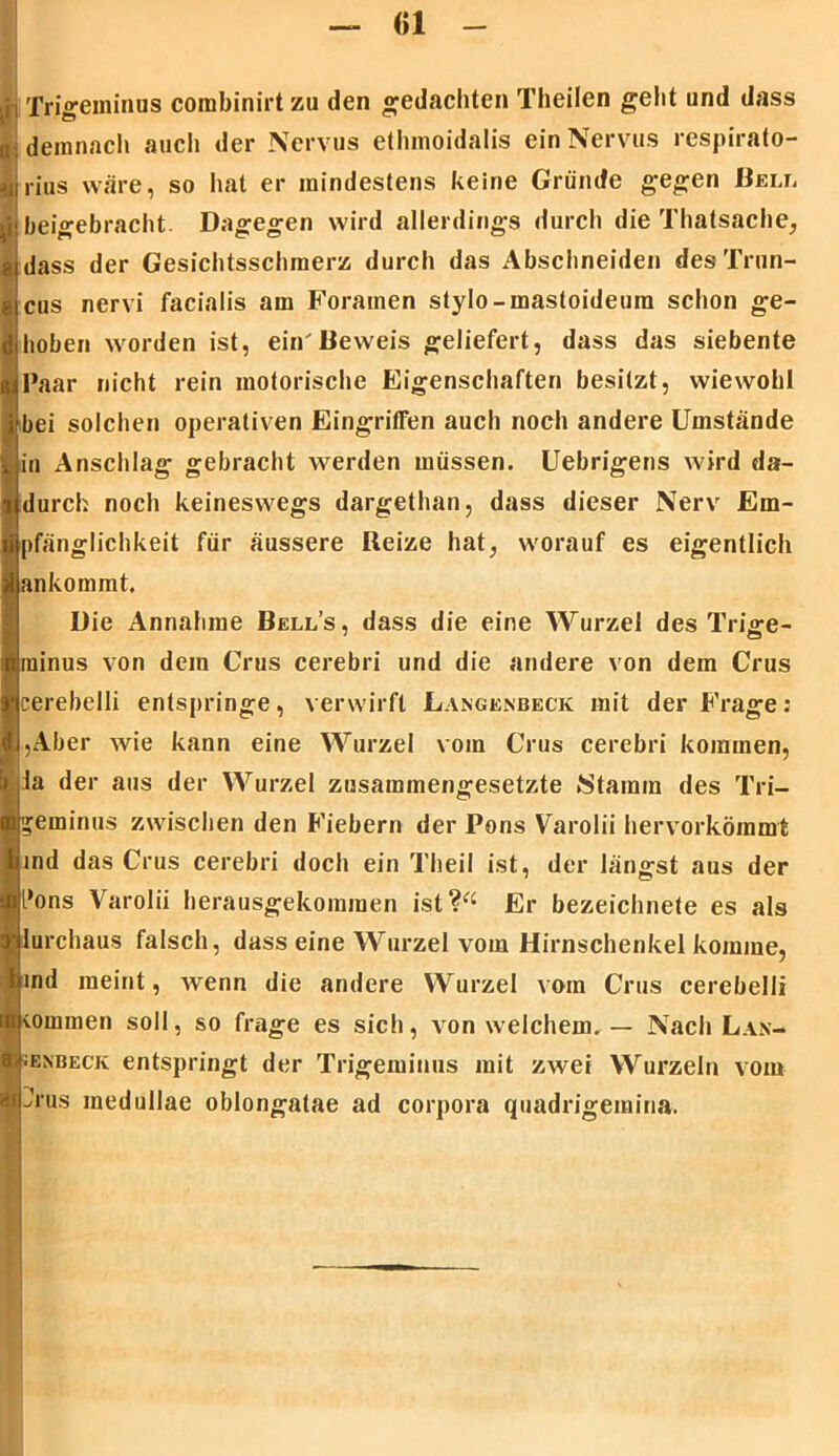 <)1 (ii Trigeminus corabinirtzu den gedachten Theilen geht und dass n demnach auch der Nervus ethmoidalis ein Nervus respirato- rius wäre, so hat er mindestens keine Gründe gegen Bell ii beigebracht. Dagegen wird allerdings durch die Thatsache, g dass der Gesichtsschmerz durch das Abschneiden des Trun- cus nervi facialis am Forainen stylo-mastoideura schon ge- hoben worden ist, einBeweis geliefert, dass das siebente Paar nicht rein motorische Eigenschaften besitzt, wiewohl bei solchen operativen Eingriffen auch noch andere Umstände in Anschlag gebracht werden müssen. Uebrigens wird da- durch noch keineswegs dargethan, dass dieser Nerv Em- pfänglichkeit für äussere Reize hat, worauf es eigentlich ankommt. Die Annahme Bell’s, dass die eine Wurzel des Trige- minus von dem Grus cerebri und die andere von dem Crus cerebelli entspringe, verwirft Langenbeck mit der Frage; I,Aber wie kann eine Wurzel vom Crus cerebri kommen, la der aus der Wurzel zusammengesetzte Stamm des Tri- geminus zwischen den Fiebern der Pons Varolii hervorkömmt ind das Crus cerebri doch ein Theil ist, der längst aus der [*ons Varolii herausgekommen ist?“ Er bezeichnete es als lurchaus falsch, dass eine Wurzel vom Hirnschenkel komme, ind meint, wenn die andere Wurzel vom Crus cerebelli tommen soll, so frage es sich, von welchem. — Nach Lan- jenbeck entspringt der Trigeminus mit zwei Wurzeln vom ?rus medullae oblongatae ad corpora quadrigemina.
