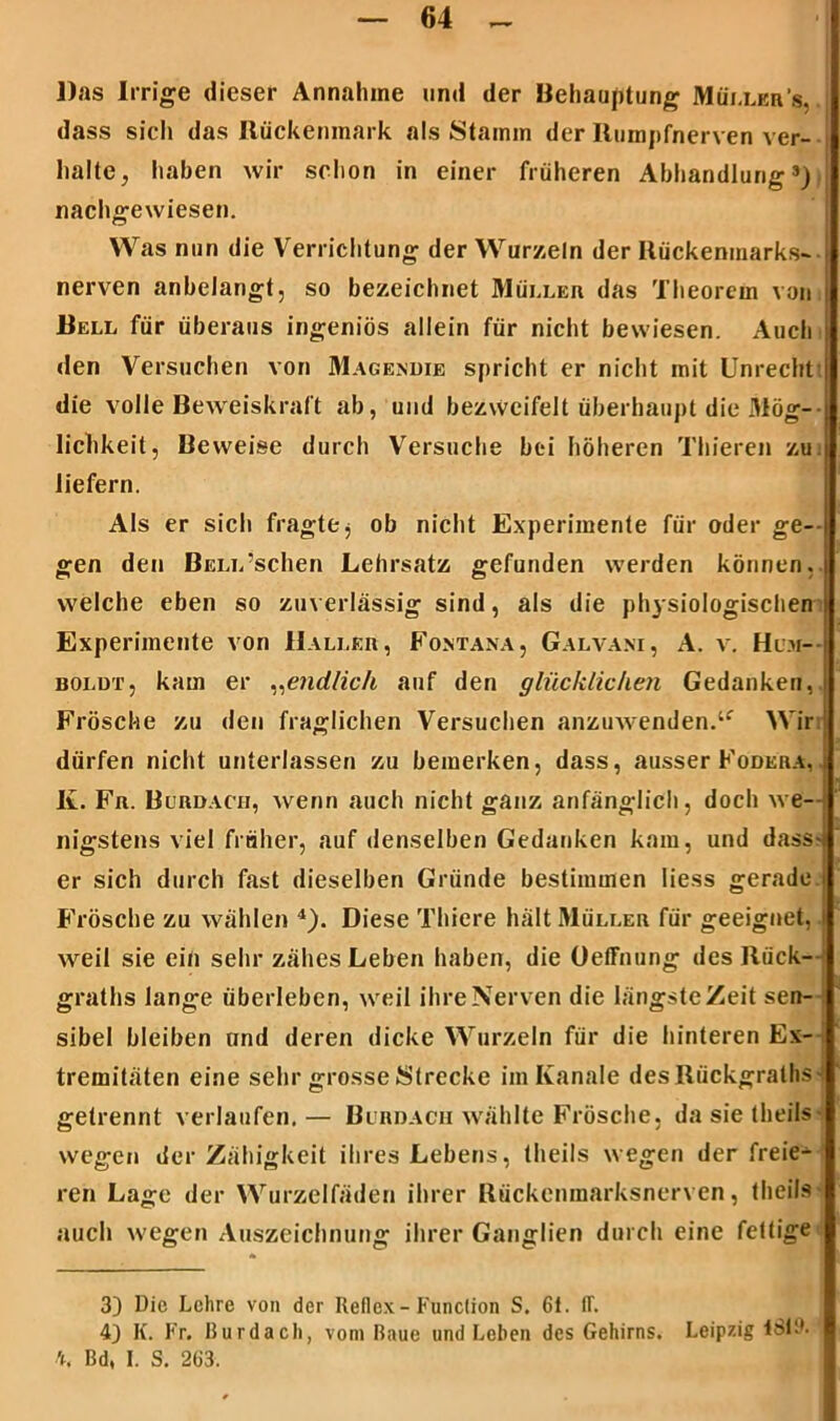 Das Irrige dieser Annahme und der Behauptung Müller’«. dass sich das Rückenmark als Stamm der Rumpfnerven ver- halte, haben wir schon in einer früheren Abhandlung») nachgewiesen. Was nun die Verrichtung der Wurzeln der Rückenmarks- nerven anbelangt, so bezeichnet Müller das Theorem von Bell für überaus ingeniös allein für nicht bewiesen. Auch den Versuchen von Magendie spricht er nicht mit Unrecht ! die volle Beweiskraft ab, und bezweifelt überhaupt die Mög- lichkeit, Beweise durch Versuche bei höheren Thieren zu. liefern. Als er sich fragtej ob nicht Experimente für oder ge- gen den BELL’schen Lehrsatz gefunden werden können,, welche eben so zuverlässig sind, als die physiologischen) Experimente von Haller, Fontana, Galvani, A. v. Hum- boldt, kam er „endlich auf den glücklichen Gedanken, Frösche zu den fraglichen Versuchen anzuwenden.lf Wir dürfen nicht unterlassen zu bemerken, dass, ausser Födera, K. Fr. Burdach, wenn auch nicht ganz anfänglich, doch we- nigstens viel früher, auf denselben Gedanken kam, und dass-: er sich durch fast dieselben Gründe bestimmen liess gerade.i Frösche zu wählen 3 4). Diese Thiere hält Müller für geeignet, weil sie ein sehr zähes Leben haben, die üeffnung des Ruck— graths lange überleben, weil ihre Nerven die längste Zeit sen- sibel bleiben und deren dicke Wurzeln für die hinteren Ex- tremitäten eine sehr grosse Strecke im Kanäle des Rückgrats- getrennt verlaufen.— Burdach wählte Frösche, da sie theils> wegen der Zähigkeit ihres Lebens, theils wegen der freie- ren Lage der Wurzelfäden ihrer Rückenmarksnerven, theils• auch wegen Auszeichnung ihrer Ganglien durch eine fettige 3) Die Lehre von der Reflex - Function S. 6t. IT. 4) K. Fr. Burdach, vom Baue und Leben des Gehirns. Leipzig lSlt'. 4, Bd, I. S. 263.