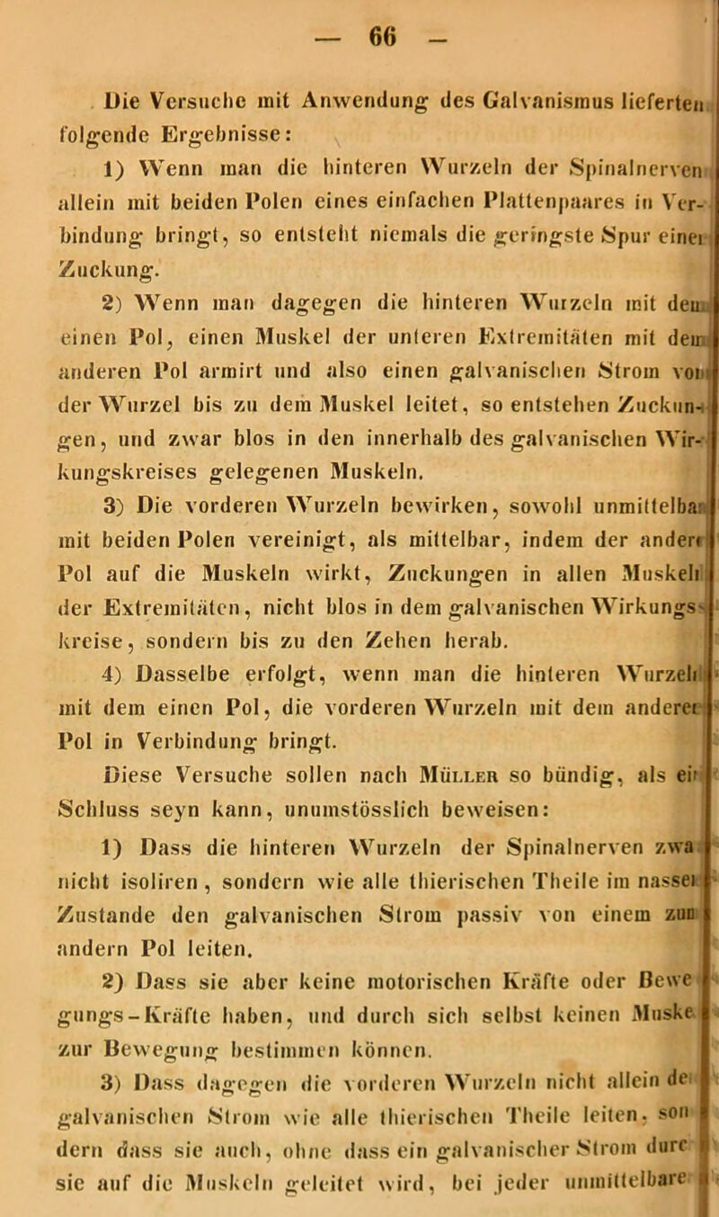 Die Versuche mit Anwendung des Galvanismus lieferten folgende Ergebnisse: 1) Wenn man die hinteren Wurzeln der Spinalnerven allein mit beiden Polen eines einfachen Plattenpaares in Ver- bindung bringt, so entsteht niemals die geringste Spur einei Zuckung. 2) Wenn man dagegen die hinteren Wurzeln mit den einen Pol, einen Muskel der unteren Extremitäten mit dein anderen Pol armirt und also einen galvanischen Strom vom der Wurzel bis zu dem Muskel leitet , so entstehen Zuckun- gen, und zwar blos in den innerhalb des galvanischen Wir- kungskreises gelegenen Muskeln. 3) Die vorderen Wurzeln bewirken, sowohl unmittelba; mit beiden Polen vereinigt, als mittelbar, indem der ander« Pol auf die Muskeln wirkt, Zuckungen in allen Muskel) der Extremitäten, nicht blos in dem galvanischen WirkungS' kreise, sondern bis zu den Zehen herab. 4) Dasselbe erfolgt, wenn man die hinteren Wurzelt mit dem einen Pol, die vorderen Wurzeln mit dem andere« Pol in Verbindung bringt. Diese Versuche sollen nach Müller so bündig, als ein, Schluss seyn kann, unumstösslich beweisen: 1) Dass die hinteren Wurzeln der Spinalnerven zwa nicht isoliren , sondern wie alle thierischen Theile im nasse) Zustande den galvanischen Strom passiv von einem zun andern Pol leiten. 2) Dass sie aber keine motorischen Kräfte oder ßewe gungs - Kräfte haben, und durch sich selbst keinen Muske zur Bewegung bestimmen können. 3) Dass dagegen die vorderen Wurzeln nicht allein dei galvanischen Strom wie alle thierischen Theile leiten, son dern dass sie auch, ohne «lass ein galvanischer Strom darr i sic auf die Muskeln geleitet wird, bei jeder unmittelbare a