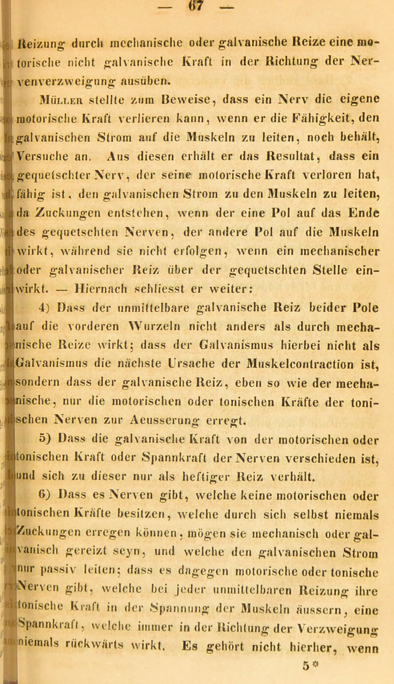 Reizung' durch mechanische oder galvanische Reize eine mo- torische nicht galvanische Kraft in der Richtung der Ner- ven Verzweigung ausüben. Müller stellte zum Beweise, dass ein Nerv die eigene motorische Kraft verlieren kann, wenn er die Fähigkeit, den galvanischen Strom auf die Muskeln zu leiten, noch behält, Versuche an. Aus diesen erhält er das Resultat, dass ein gequetschter Nerv, der seine motorische Kraft verloren hat, fähig ist, den galvanischen Strom zu den Muskeln zu leiten, da Zuckungen entstehen, wenn der eine Pol auf das Ende des gequetschten Nerven, der andere Pol auf die Muskeln wirkt, während sie nicht erfolgen, wenn ein mechanischer oder galvanischer Reiz über der gequetschten Stelle ein- wirkt. — Hiernach schliesst er weiter: 4) Dass der unmittelbare galvanische Reiz beider Pole auf die vorderen Wurzeln nicht anders als durch mecha- nische Reize wirkt; dass der Galvanismus hierbei nicht als Galvanismus die nächste Ursache der Muskelcontraction ist, sondern dass der galvanische Reiz, eben so wie der raecha- ische, nur die motorischen oder tonischen Kräfte der toni- schen Nerven zur Aeusserun«- erregt. 5) Dass die galvanische Kraft von der motorischen oder onischen Kraft oder Spannkraft der Nerven verschieden ist, und sich zu dieser nur als heftiger Reiz verhält. 6) Dass es Nerven gibt, welche keine motorischen oder tonischen Kräfte besitzen, welche durch sich selbst niemals Zuckungen erregen können, mögen sie mechanisch oder gal- vanisch gereizt seyn, und welche den galvanischen Strom nur passiv leiten; dass es dagegen motorische oder tonische Nerven gibt, welche bei jeder unmittelbaren Reizung ihre Ionische Kraft in der Spannung der Muskeln äusscrn, eine ■Spannkraft, welche immer in der Richtung der Verzweigung ■'•niemals rückwärts wirkt. Es gehört nicht hierher, wenn 5*