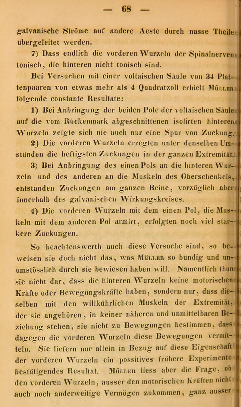 galvanische Ströme auf andere Aeste durch nasse Theile übergeleitet werden. 7) Dass endlich die vorderen Wurzeln der Spinalnerven tonisch, die hinteren nicht tonisch sind. Bei Versuchen mit einer voltaischen Säule von 34 Plat- tenpaaren von etwas mehr als 4 Quadratzoll erhielt Müller folgende constanle Resultate: 1) Bei Anbringung der beiden Pole der voltaischen Säule auf die vom Rückenmark abgeschnittenen isolirten hinterem. Wurzeln zeigte sich nie auch nur eine Spur von Zuckung. 2) Die vorderen Wurzeln erregten unter denselben Um- ständen die heftigsten Zuckungen in der ganzen Extremität. 3) Bei Anbringung des einen Pols an die hinteren Wur- zeln und des anderen an die 31uskeln des Oberschenkels, entstanden Zuckungen am ganzen Beine, vorzüglich aber innerhalb des galvanischen Wirkungskreises. 4) Die vorderen Wurzeln mit dem einen Pol, die Mus- keln mit dem anderen Pol armirt, erfolgten noch viel stär- kere Zuckungen. So beachtenswcrth auch diese Versuche sind, so be- weisen sie doch nicht das, was Müller so bündig und un- umstösslich durch sie bewiesen haben will. Namentlich thun sie nicht dar, dass die hinteren Wurzeln keine motorischen Kräfte oder Bewegungskräfte haben, sondern nur, dass die- selben mit den willkührlichen Muskeln der Extremität, der sie angehören, in keiner näheren und unmittelbaren Be- ziehung stehen, sie nicht zu Bewegungen bestimmen, dass dagegen die vorderen Wurzeln diese Bewegungen vermit- teln. Sie liefern nur allein in Bezug auf diese Eigenschaft der vorderen Wurzeln ein possitives frühere Experimente bestätigendes Resultat, Müller liess aber die Frage, ob |j den vorderen Wurzeln, ausser den motorischen Kräften nicht auch noch anderweitige Vermögen zukommen, ganz ausser