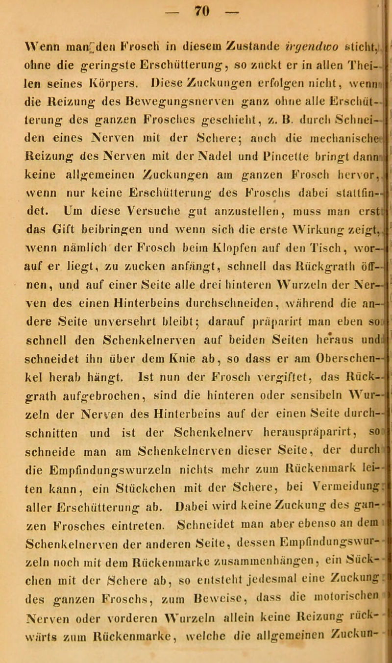 W enn manrden Frosch in diesem Zustande irgendwo sticht, I ohne die geringste Erschütterung, so zuckt er in allen Thei- len seines Körpers. Diese Zuckungen erfolgen nicht, wenn die Heizung des Bewegungsnerven ganz ohne alle Erschüt- terung des ganzen Frosches geschieht, z. B. durch Schnei- den eines Nerven mit der Schere; auch die mechanische ! Reizung des Nerven mit der Nadel und Rincette bringt dann keine allgemeinen Zuckungen am ganzen Frosch hervor, wenn nur keine Erschütterung des Froschs dabei statlfin— det. Um diese Versuche gut anzustellen, muss man erst das Gift beibringen und wenn sich die erste Wirkung zeigt,i wenn nämlich der Frosch beim Klopfen auf den Tisch, wor- auf er liegt, zu zucken anfängt, schnell das Riickgrath öff- nen, und auf einer Seite alle drei hinteren Wurzeln der Ner- ven des einen Hinterbeins durchschneiden, während die an- dere Seite unversehrt bleibt; darauf präparirt man eben so schnell den Schenkelnerven auf beiden Seiten heraus und schneidet ihn über dem Knie ab, so dass er am Oberschen- kel herab hängt. Ist nun der Frosch vergiftet, das Rück— grath aufgebrochen, sind die hinteren oder sensibeln Wur- zeln der Nerven des Hinterbeins auf der einen Seite durch- schnitten und ist der Schenkelnerv herauspräparirt, so schneide man am Schenkelnerven dieser Seite, der durchi die Empfindungswurzeln nichts mehr zum Rückenmark lei- ten kann, ein Stückchen mit der Schere, bei Vermeidung: aller Erschütterung ab. Dabei wird keine Zuckung des gan- zen Frosches eintreten. Schneidet man aber ebenso an dein Schenkelnerven der anderen Seite, dessen Empfindungswur- zeln noch mit dem Rückenmarke Zusammenhängen, ein Sück- chen mit der Schere ab, so entsteht jedesmal eine Zuckung, des ganzen Froschs, zum Beweise, dass die motorischen(j Nerven oder vorderen Wurzeln allein keine Reizung rück- wärts zum Rückenmarke, welche die allgemeinen Zuckun-