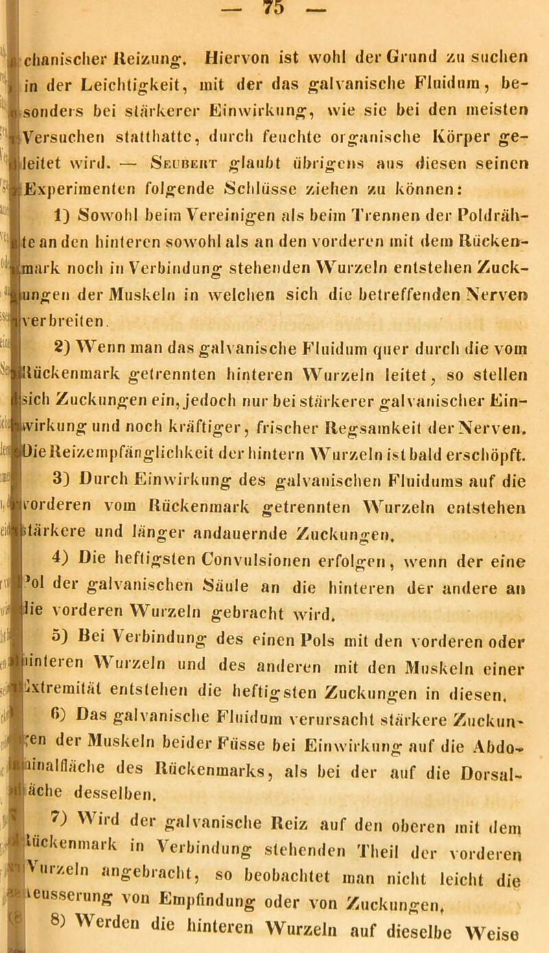 . chanischer Reizung. Hiervon ist wohl der Grund zu suchen in der Leichtigkeit, mit der das galvanische Fluidum, be- Versuchen statthattc, durch feuchte organische Körper ge- leitet wird. — Seubeht glaubt übrigens aus diesen seinen Experimenten folgende Schlüsse ziehen zu können: 1) Sowohl beim Vereinigen als beim Trennen der Poldräh- te an den hinteren sowohl als an den vorderen mit dem Rücken- mark noch in Verbindung stehenden Wurzeln entstehen Zuck- ungen der Muskeln in welchen sich die betreffenden Nerven verbreiten. 2) Wenn man das galv anische Fluidum quer durch die vom Rückenmark getrennten hinteren Wurzeln leitet, so stellen sich Zuckungen ein, jedoch nur bei stärkerer galvanischer Ein- wirkung und noch kräftiger, frischer Regsamkeit der Nerven. OieReizeinpfänglichkeit der hintern Wurzeln ist bald erschöpft. 3) Durch Einwirkung des galvanischen Fluidums auf die vorderen vom Rückenmark getrennten Wurzeln entstehen eiii stärkere und länger andauernde Zuckungen. 4) Die heftigsten Convulsionen erfolgen, wenn der eine ’ol der galvanischen Säule an die hinteren der andere an tfiflh'e vorderen Wurzeln gebracht wird. o) Bei Verbindung des einen Pols mit den vorderen oder i! linteien Wurzeln und des anderen mit den Muskeln einer Extremität entstehen die heftigsten Zuckungen in diesen. f>) Das galvanische Fluidum verursacht stärkere Zuckurv ,en der Muskeln beider Fiisse bei Einwirkung auf die Abdo- -Jamalfläche des Rückenmarks, als bei der auf die Dorsal- äche desselben. 7) Wird der galvanische Reiz auf den oberen mit dem «tuckenmark in Verbindung stehenden Theil der vorderen ■Wurzeln angebracht, so beobachtet man nicht leicht die % teusserung von Empfindung oder von Zuckungen, 8) Werden die hinteren Wurzeln auf dieselbe Weise (8