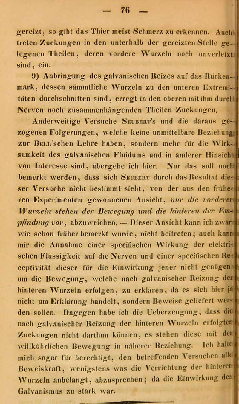 gereizt, so gibt das Thier meist Schmerz zu erkennen. Auch treten Zuckungen in den unterhalb der gereizten Stelle ge- legenen Theilen, deren vordere Wurzeln noch unverletzt sind, ein. 9) Anbringung des galvanischen Reizes auf das Rücken- mark, dessen sämmtliche Wurzeln zu den unteren Extremi- täten durchschnitten sind, erregt in den oberen mit ihm durch Nerven noch zusammenhängenden Theilen Zuckungen. Anderweitige Versuche Seubkiit’s und die daraus ge- zogenen Folgerungen, welche keine unmittelbare Beziehungj zur RELL’schen Lehre haben, sondern mehr für die Wirk- samkeit des galvanischen Fluidums und in anderer Hinsicht von Interesse sind, übergehe ich hier. Nur das soll noch: bemerkt werden, dass sich Seudert durch das Resultat die- ser Versuche nicht bestimmt sieht, von der aus den frühe-: ren Experimenten gewonnenen Ansicht, nur die vorderer \ Wurzeln stehen der Bewegung und die hinteren der Em- pfindung vor, abzuweichen. — Dieser Ansicht kann ich zwar wie schon früher bemerkt wurde, nicht beitreten; auch kann mir die Annahme einer specifischen Wirkung der elektri- schen Flüssigkeit auf die Nerven und einer specifischen Re-: ceptivität dieser für die Einwirkung jener nicht genügen um die Bewegung, welche nach galvanischer Reizung den hinteren Wurzeln erfolgen, zu erklären, da es sich hier j# nicht um Erklärung handelt, sondern Beweise geliefert wer- den sollen. Dagegen habe ich die Ueberzeugung, dass dit nach galvanischer Reizung der hinteren Wurzeln erfolgter Zuckungen nicht darthun können, es stehen diese mit dei willkührlichen Bewegung in näherer Beziehung. Ich halte mich sogar für berechtigt, den betreffenden ^ ersuchen alh Beweiskraft, wenigstens was die Verrichtung der hinterer Wurzeln anbelangt, abzusprechen; da die Einwirkung dc.‘ Galvanismus zu stark war.