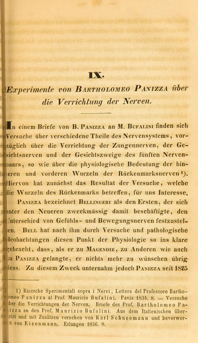 IX, Experimente von Bartholomeo Panizza über die Verrichtung der Nerven. [n einem Briefe von B. Panizza an M. Bcjfalini finden sich ^ersuche über verschiedene Theile des Nervensystems, vor- züglich über die Verrichtung der Zungennerven, der Ge- sichtsnerven und der Gesichtszweige des fünften Nerven- iaars, so wie über die physiologische Bedeutung der inn- eren und vorderen Wurzeln der Rückenmarksnerven1), liervon hat zunächst das Resultat der Versuche, welche lie Wurzeln des Rückenmarks betreffen, für uns Interesse. Panizza bezeichnet Bellingeri als den Ersten, der sich tinter den Neueren zweckmässig damit beschäftigte, den (Unterschied von Gefühls- und Bewegungsnerven festzustel- m. Bell hat nach ihm durch Versuche und pathologische Beobachtungen diesen Punkt der Physiologie so ins klare gebracht, dass, als er zu Magendie, zu Anderen wie auch ku Panizza gelangte, er nichts mehr zu wünschen übrig liess. Zu diesem Zweck unternahm jedoch Panizza seit 1825 1) Riccrche Sperimenlali sopra i Nervi, Lettera del Professore ßartlio- )meo Panizza al Prof. Mauricio Bufalini. Pavia 1834. 8. — Versuche ber die Verrichtungen der Nerven. Briefe des Prof. Bartholomeo Pa- lizza an den Prof. Maurizio Bufalini. Aus dem Italienischen übcr- ■ 3lzt und mit Zusätzen versehen von Karl Schneemann und bevonvor- 't von Eisen mann. Erlangen 1836. 8.