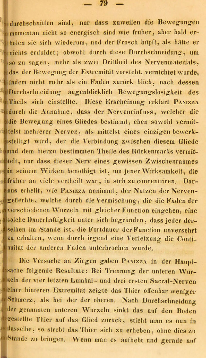 durchschnitten sind, nur dass zuweilen die Bewegungen momentan nicht so energisch sind wie früher, aber bald er- holen sie sich wiederum, und der Frosch hüpft, als hatte er nichts erduldet; obwohl durch diese Durchschneidung;, um so zu sagen, mehr als zwei Drittheil des Nervenmaterials, das der Bewegung der Extremität vorsteht, vernichtet wurde, indem nicht mehr als ein Faden zurück blieb, nach dessen Durchschneidung augenblicklich Bewegungslosigkeit des Theils sich einstellte. Diese Erscheinung erklärt Panizza durch die Annahme, dass der Nerveneinfluss, welcher die die Bewegung eines Gliedes bestimmt, eben sowohl vermit- telst mehrerer Nerven, als mittelst eines einzigen bewerk- stelligt wird, der die Verbindung zwischen diesem Gliede Inland dem hierzu bestimmten Theile des Rückenmarks vermit- telt, nur dass dieser Nerv eines gewissen Zwischenraumes iifij in seinem Wirken benöthigt ist, um jener Wirksamkeit, die früher an viele vertheilt war, in sich zu concentriren. Dar- aus erhellt, wie Panizza annimmt, der Nutzen der Nerven- geflechte, welche durch die Vermischung, die die Fäden der verschiedenen Wurzeln mit gleicher Function eingehen, eine solche Dauerhaftigkeit unter sich begründen, dass jeder der- selben im Stande ist, die Fortdauer der Function unversehrt zu erhalten, wenn durch irgend eine Verletzung die Conti- nuität der anderen Fäden unterbrochen wurde, 1 ' Die Versuche an Ziegen gaben Panizza in der Haupt- sache folgende Resultate: Bei Trennung der unteren Wur- zeln der vier letzten Lumbal - und drei ersten Sacral-Nerven einer hinteren Extremität zeigte das Thier offenbar weniger Schmerz, als bei der der oberen. Nach Durchschneiduno* Jer genannten unteren Wurzeln sinkt das auf den Boden gestellte Thier auf das Glied zurück, sticht man es nun in dasselbe, so strebt das Thier sich zu erheben, ohne dies zu Stande zu bringen. Wenn man es aufhebt und gerade auf r
