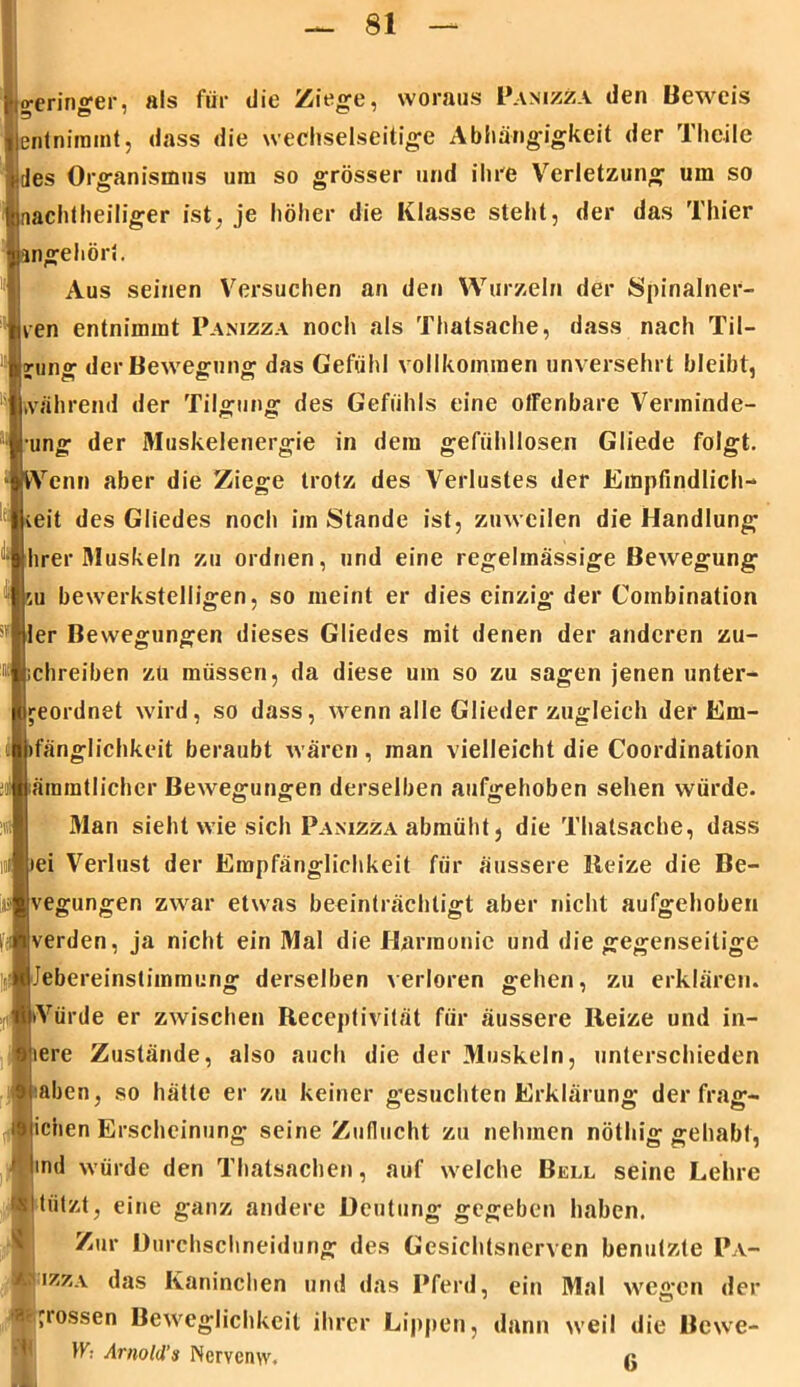 Io-erinffer, als für die Ziege, woraus Panizza den Beweis |j5 H • 0 eätnimint, dass die wechselseitige Abhängigkeit der Theile iJes Organismus um so grösser und ihre Verletzung um so inachtheiliger ist. je höher die Klasse stellt, der das Thier nngehört. Aus seinen Versuchen an den Wurzeln der Spinalner- ven entnimmt Panizza noch als Thatsache, dass nach Til- gung der Bewegung das Gefühl vollkommen unversehrt bleibt, während der Tilgung des Gefühls eine offenbare Verminde- rung der Muskelenergie in dem gefühllosen Gliede folgt. * Wenn aber die Ziege trotz des Verlustes der Empfindlich- * ieit des Gliedes noch im Stande ist, zuweilen die Handlung i hrer Muskeln zu ordnen, und eine regelmässige Bewegung su bewerkstelligen, so meint er dies einzig der Combination 511 fjler Bewegungen dieses Gliedes mit denen der anderen zu- ® »chreiben zu müssen, da diese um so zu sagen jenen unter- geordnet wird, so dass, wenn alle Glieder zugleich der Em- I »fänglichkeit beraubt wären, man vielleicht die Coordination ;i äramtlicher Bewegungen derselben aufgehoben sehen würde. !«i Man sieht wie sich Panizza abmüht, die Thalsache, dass ul »ei Verlust der Empfänglichkeit für äussere Reize die Be- ijä vegungen zwar etwas beeinträchtigt aber nicht aufgehoben i verden, ja nicht ein Mal die Harmonie und die gegenseitige löJebereinstimmung derselben verloren gehen, zu erklären. ;((*iiVürde er zwischen Receptivität für äussere Reize und in- oiere Zustände, also auch die der Muskeln, unterschieden frjaben, so hätte er zu keiner gesuchten Erklärung der frag- il iciien Erscheinung seine Zuflucht zu nehmen nölhig gehabt, ' ind würde den Thatsachen, auf welche Bell seine Lehre wihilzt, eine ganz andere Deutung gegeben haben. Zur Durchschneidung des Gesichtsnerven benutzte Pa- izza das Kaninchen und das Pferd, ein Mal wegen der I’l0SSen ^e've&ückkeil ihrer Lippen, dann weil die Bewe- is Arnold's Ncrvemv. i;