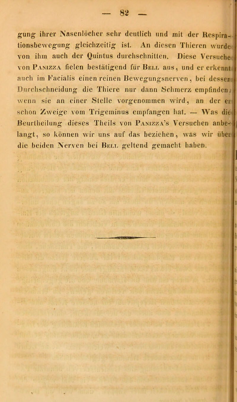 gung ihrer Nasenlöcher sehr deutlich und mit der Kespira- tionsbewegung gleichzeitig ist. An diesen Thieren wurde von ihm auch der Quintus durchschnitten. Diese Versuche von Panizza fielen bestätigend für Bell aus, und er erkennt auch im Facialis einen reinen Bewegungsnerven, bei dessen Durchschneidung die Thiere nur dann Schmerz empfinden.! wenn sie an einer Stelle vorgenommen wird, an der ei schon Zweige vom Trigeminus empfangen hat. — Was die^ Beurlheilung dieses Theils von Panizza’s Versuchen anbe-! langt, so können wir uns auf das beziehen, was wir iibei die beiden Nerven bei Bell geltend gemacht haben.