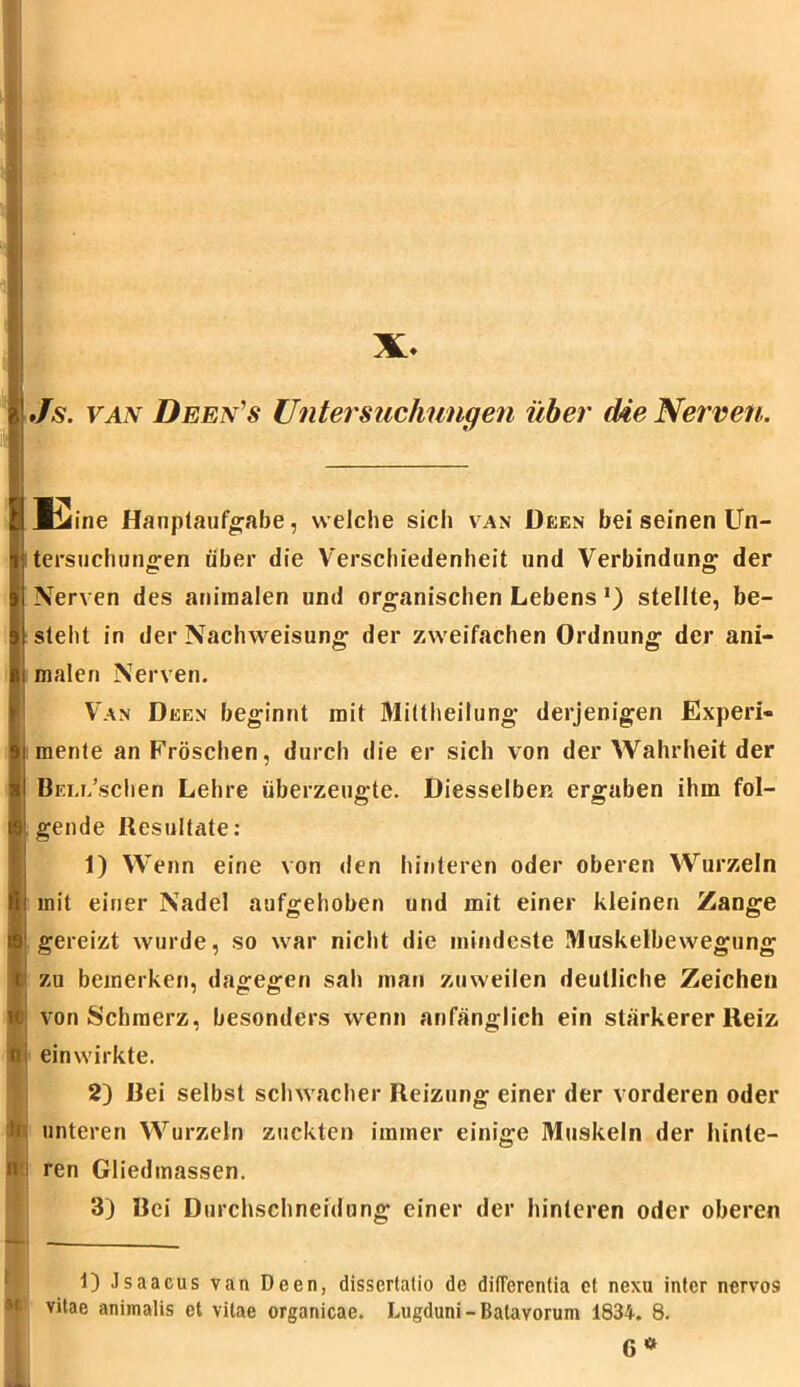 X. E e Hauptaufgabe, welche sicli van Deen bei seinen Un- ! tersuchungen über die Verschiedenheit und Verbindung der Nerven des animalen und organischen Lebens *) stellte, be- 1 steht in der Nachweisung der zweifachen Ordnung der ani- malen Nerven. Van Deen beginnt mit Mittheilung derjenigen Experi- ii mente an Fröschen, durch die er sich von der Wahrheit der BELi/schen Lehre überzeugte. Diesselben ergaben ihm fol- gende Resultate: 1) Wenn eine von den hinteren oder oberen Wurzeln mit einer Nadel aufgehoben und mit einer kleinen Zange gereizt wurde, so war nicht die mindeste Muskelbewegung zu bemerken, dagegen sah man zuweilen deutliche Zeichen von Schmerz, besonders wenn anfänglich ein stärkerer Reiz einwirkte. 2) Dei selbst schwacher Reizung einer der vorderen oder 1 unteren Wurzeln zuckten immer einige Muskeln der hinte- ren Gliedmassen. ■I 0 3) Bei Durchschneidung einer der hinteren oder oberen 1) Jsaacus van Deen, disserlatio de dilTerentia ct nexu infer nervös vitac aniinalis et vilae organicae. Lugduni-Batavorum 1834. 8. G *