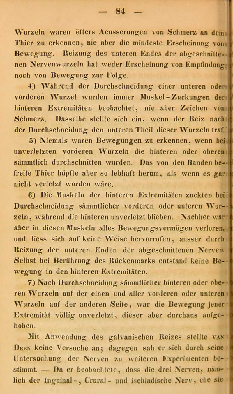 Wurzeln waren öfters Aeusserungen von Schmerz an dem Thier zu erkennen, nie aber die mindeste Erscheinung von Bewegung. Reizung des unteren Endes der abgeschnitte- nen Nervenwurzeln hat weder Erscheinung von Empfindung, noch von Bewegung zur Folge. 4) Während der Durchschneidung einer unteren oder vorderen Wurzel wurden immer Muskel - Zuckungen der; hinteren Extremitäten beobachtet, nie aber Zeichen von Schmerz. Dasselbe stellte sich ein, wenn der Reiz nach der Durchschneidung den unteren Theil dieser Wurzeln traf. 5) Niemals waren Bewegungen zu erkennen, wenn bei unverletzten vorderen Wurzeln die hinteren oder oberen sämmtlich durchschnitten wurden. Das von den Banden be-- freite Thier hüpfte aber so lebhaft herum, als wenn es gar nicht verletzt worden wäre. 6) Die Muskeln der hinteren Extremitäten zuckten bei. Durchschneidung sämmtlicher vorderen oder unteren Wur- zeln, während die hinteren unverletzt blieben. Nachher war > aber in diesen 31uskeln alles Bewegungsverraögen verloren,, und Iiess sich auf keine Weise hervorrufen, ausser durch Reizung der unteren Enden der abgeschnittenen Nerven. ; Selbst bei Berührung des Rückenmarks entstand keine Be- wegung in den hinteren Extremitäten. 7) Nach Durchschneidung sämmtlicher hinteren oder obe- ren Wurzeln auf der einen und aller vorderen oder unteren Wurzeln auf der anderen Seite, war die Bewegung jener Extremität völlig unverletzt, dieser aber durchaus aufge- hoben. Mit Anwendung des galvanischen Reizes stellte van üeen keine Versuche an; dagegen sah er sich durch seine Untersuchung der Nerven zu weiteren Experimenten be- stimmt. — Da er beobachtete, dass die drei Nerven, näm- lich der Inguinal-, Crural- und ischiadische Nerv, ehe sie