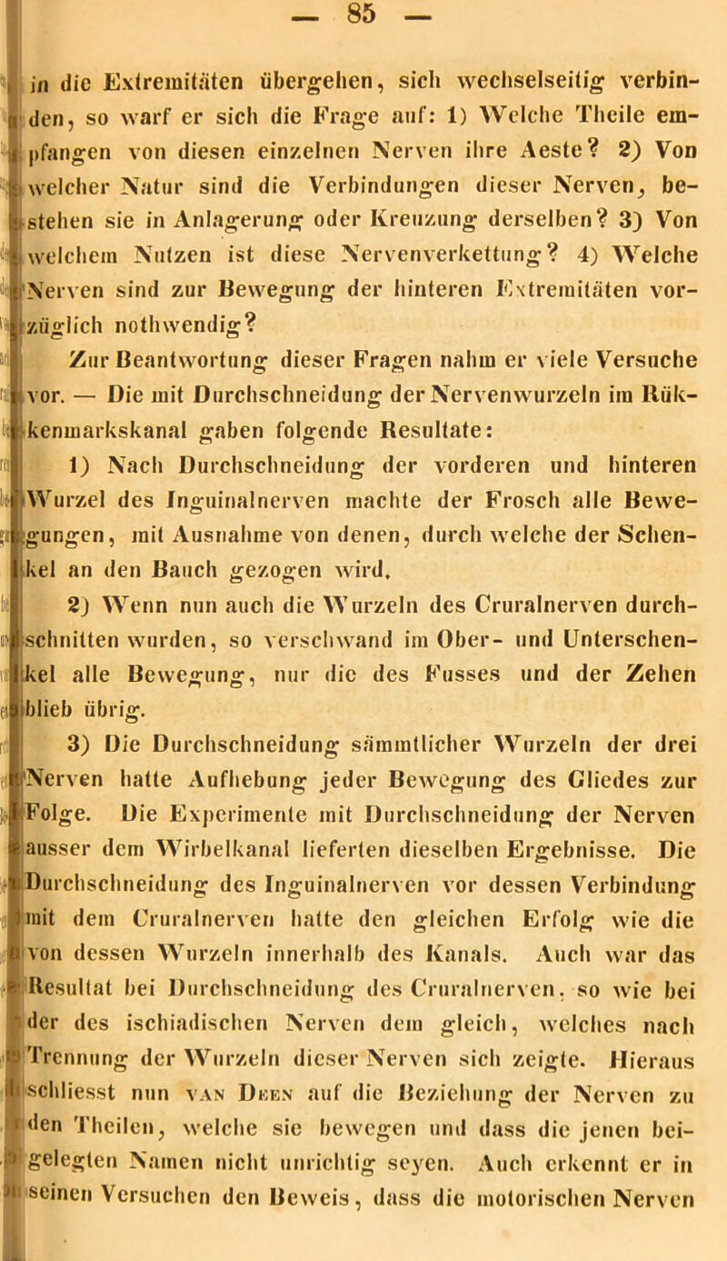den, so warf er sich die Frage auf: 1) Welche Theile em- pfangen von diesen einzelnen Nerven ihre Aeste? 2) Von i welcher Natur sind die Verbindungen dieser Nerven^ be- istehen sie in Anlagerung oder Kreuzung derselben? 3) Von welchem Nutzen ist diese Nervenverkettung? 4) Welche Nerven sind zur Bewegung der hinteren Extremitäten vor- 1tzügiich notlnvendig? vor. — Die mit Durchschneidung der Nervenwurzeln im Rük- in die Extremitäten übergehen, sich wechselseitig verbin- Zur Beantwortung dieser Fragen nahm er viele Versuche kenmarkskanal gaben folgende Resultate: 1) Nach Durchschneidung der vorderen und hinteren Wurzel des Inguinalnerven machte der Frosch alle Bewe- gungen, mit Ausnahme von denen, durch welche der Schen- kel an den Bauch gezogen wird, 2) Wenn nun auch die Wurzeln des Cruralnerven durch- schnitten wurden, so verschwand im Ober- und Unterschen- kel alle Bewegung, nur die des Fusses und der Zehen blieb übrig. 3) Die Durchschneidung sammtlicher Wurzeln der drei Nerven hatte Aufhebung jeder Bewegung des Gliedes zur Folge. Die Experimente mit Durchschneidung der Nerven ausser dem Wirbelkanal lieferten dieselben Ergebnisse. Die Durchschneidung des Inguinalnerven vor dessen Verbindung mit dem Cruralnerven hatte den gleichen Erfolg wie die von dessen Wurzeln innerhalb des Kanals. Auch war das Resultat bei Durchschneidung des Cruralnerven. so wie bei der des ischiadischen Nerven dem gleich, welches nach Trennung der Wurzeln dieser Nerven sich zeigte. Hieraus schliesst nun van Dken auf die Beziehung der Nerven zu | den Theilen, welche sie bewegen und dass die jenen bei- ,■gelegten Namen nicht unrichtig seyen. Auch erkennt er in a seinen Versuchen den Beweis, dass die motorischen Nerven