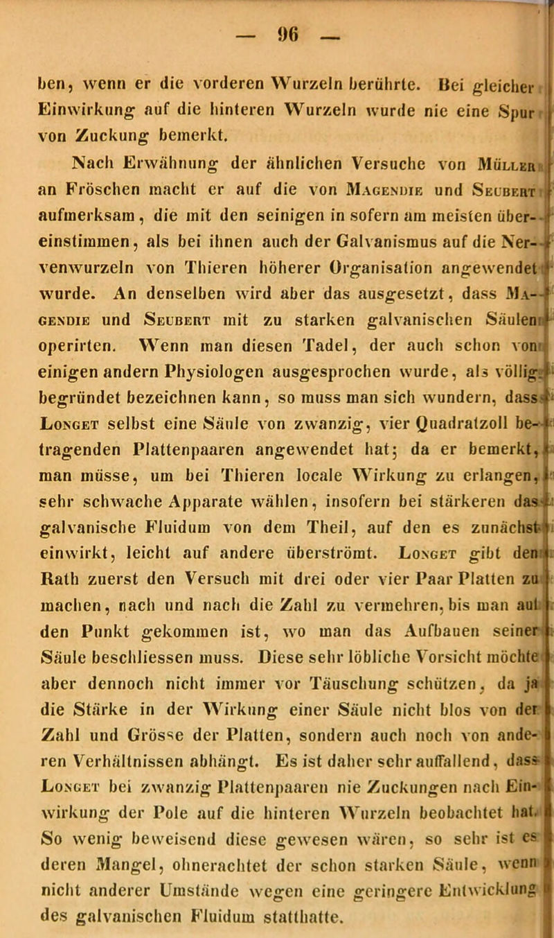 ben, wenn er die vorderen Wurzeln berührte. Bei gleicher Einwirkung «auf die hinteren Wurzeln wurde nie eine Spur von Zuckung bemerkt. Nach Erwähnung der ähnlichen Versuche von Müllkii an Fröschen macht er auf die von Magenuie und Seubeht aufmerksam, die mit den seinigen in sofern am meisten über- einstimmen, als bei ihnen auch der Galvanismus auf die Ner- r venwurzeln von Thieren höherer Organisation angewendet ‘ wurde. An denselben wird aber das ausgesetzt, dass Ma—I gendie und Seubekt mit zu starken galvanischen Säulen ‘ operirten. Wenn man diesen Tadel, der auch schon von einigen andern Physiologen ausgesprochen wurde, als völlig.l■ begründet bezeichnen kann, so muss man sich wundern, d.ass * Longet selbst eine Säule von zwanzig, vier Quadratzoll he- i tragenden Plattenpaaren angewendet hat; da er bemerkt,« man müsse, um bei Thieren locale Wirkung zu erlangen, I sehr schwache Apparate wählen, insofern bei stärkeren das i galvanische Fluidum von dem Theil, auf den es zunächst- einwirkt, leicht auf andere überströmt. Longet gibt den Rath zuerst den Versuch mit drei oder vier Paar Platten zu machen, nach und nach die Zahl zu vermehren, bis man aul den Punkt gekommen ist, wo man das Aufbauen seiner Säule beschliessen muss. Diese sehr löbliche Vorsicht möchte aber dennoch nicht immer vor Täuschung schützen, da ja die Stärke in der Wirkung einer Säule nicht blos von der Zahl und Grösse der Platten, sondern auch noch von ande- ren Verhältnissen abhängt. Es ist daher sehr auffallend, dass Longet bei zwanzig Plattenpaaren nie Zuckungen nach Ein- wirkung der Pole auf die hinteren Wurzeln beobachtet hat. So wenig beweisend diese gewesen wären, so sehr ist es deren Mangel, ohnerachtet der schon starken Säule, wenn | nicht anderer Umstände wegen eine geringere Entwicklung ■ des galvanischen Fluidum statthatte.