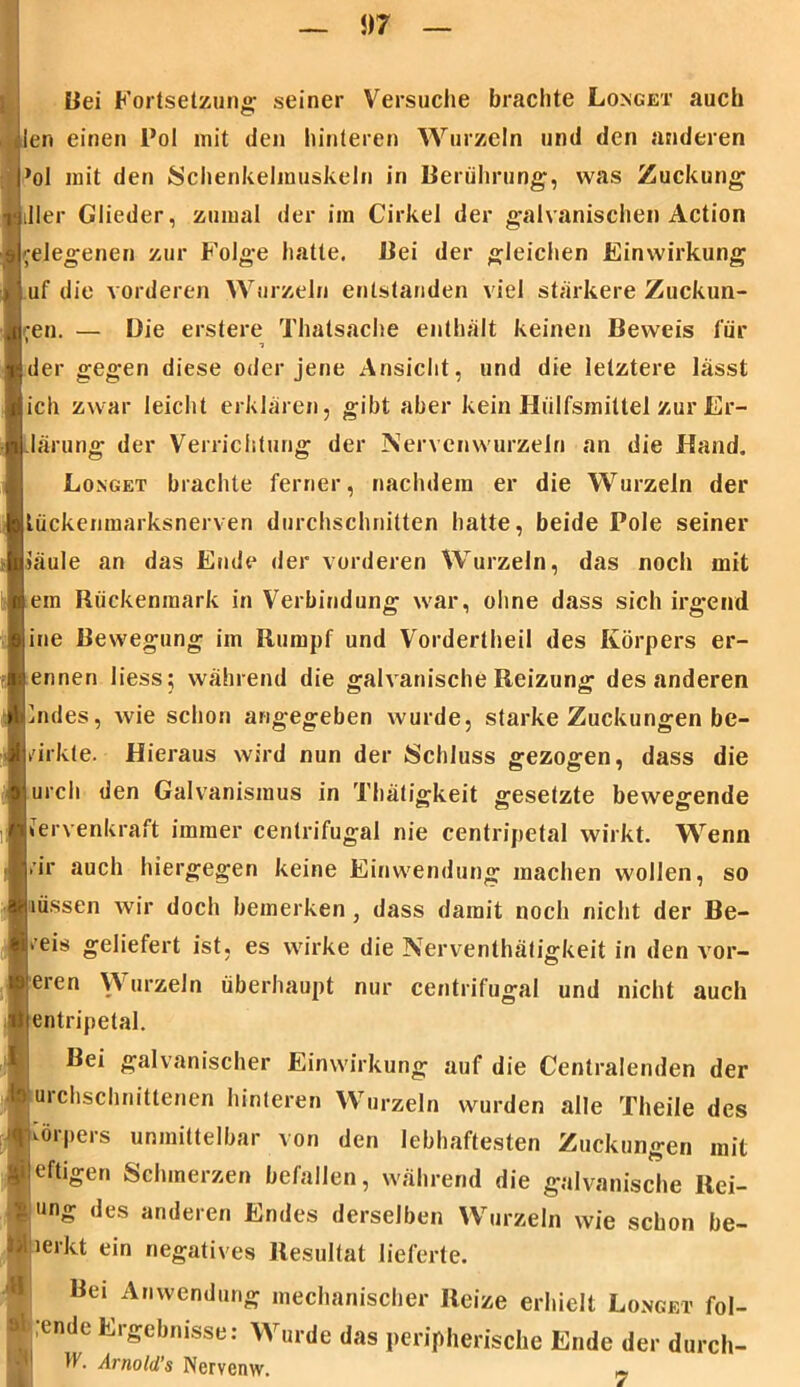 Bei Fortsetzung- seiner Versuche brachte Longet auch len einen Pol mit den hinteren Wurzeln und den anderen ’ol mit den Schenkelmuskeln in Berührung', was Zuckung iller Glieder, zumal der im Cirkel der galvanischen Action telegenen zur Folge hatte. Bei der gleichen Einwirkung uf die vorderen Wurzeln entstanden viel stärkere Zuckun- gen. — Die erstere Tlmtsache enthält keinen Beweis für der gegen diese oder jene Ansicht, und die letztere lässt ich zwar leicht erklären, gibt aber kein Hiilfsmiltel zur Er- klärung der Verrichtung der Nervenwurzeln an die Hand. Longet brachte ferner, nachdem er die Wurzeln der Lückenmarksnerven durchschnitten hatte, beide Pole seiner iäule an das Ende der vorderen Wurzeln, das noch mit ein Rückenmark in Verbindung war, ohne dass sich irgend ine Bewegung im Rumpf und Vordertheil des Körpers er- ennen liess; während die galvanische Reizung des anderen uules, wie schon angegeben wurde, starke Zuckungen be- wirkte. Hieraus wird nun der Schluss gezogen, dass die urch den Galvanismus in Thätigkeit gesetzte bewegende Uervenkraft immer centrifugal nie centripetal wirkt. Wenn vir auch hiergegen keine Einwendung machen wollen, so liüssen wir doch bemerken, dass damit noch nicht der Be- weis geliefert ist, es wirke die Nerventätigkeit in den vor- i eren \Y urzeln überhaupt nur centrifugal und nicht auch i entripetal. Bei galvanischer Einwirkung auf die Centralenden der ■uichschnitlenen hinteren Wurzeln wurden alle Theile des Körpers unmittelbar von den lebhaftesten Zuckungen mit Heftigen Schmerzen befallen, während die galvanische Rei- : ung des anderen Endes derselben Wurzeln wie schon be- merkt ein negatives Resultat lieferte. Bei Anwendung mechanischer Reize erhielt Longet fol- gende Ergebnisse: Wurde das peripherische Ende der durch- ff. Arnold’s Nervenw. «