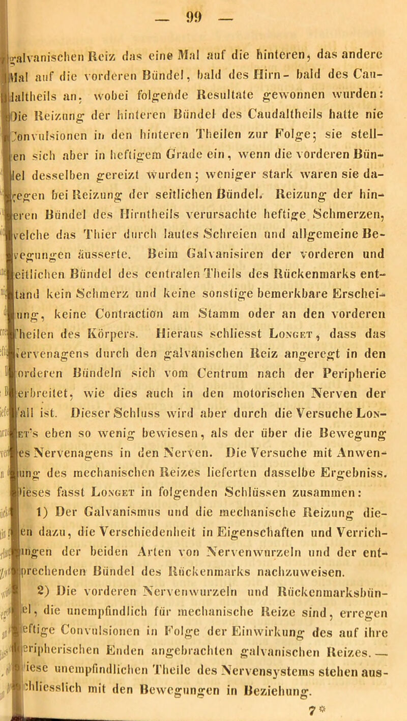 [galvanischen Reiz <Jns eine Mal auf die hinteren, das andere ijUal auf die vorderen Bündel, bald des Hirn- bald des Cau- laltheils an. wobei folgende Resultate gewonnen wurden: ie Reizung der hinteren Bündel des Caudaltheils hatte nie önvufsionen in den hinteren Theilen zur Folge 5 sie stell- en sich aber in heftigem Grade ein, wenn die vorderen Bün- el desselben gereizt wurden; weniger stark waren sie da- gegen bei Reizung der seitlichen Bündel. Reizung der hin- eren Bündel des Hirntheils verursachte heftige Schmerzen, reiche das Thier durch lautes Schreien und allgemeine Be- verungen äusserte. Beim Galvanismen der vorderen und ertlichen Bündel des centralen Theils des Rückenmarks ent- stand kein Schmerz und keine sonstige bemerkbare Erschei- lung, keine Contractiön am Stamm oder an den vorderen 'heilen des Körpers. Hieraus schliesst Longet , dass das Kervenagens durch den galvanischen Reiz angeregt in den orderen Bündeln sich vom Gentrum nach der Peripherie erbreitet, wie dies auch in den motorischen Nerven der iefi'all ist. Dieser Schluss wird aber durch die Versuche Lon- ets eben so Avenig bewiesen, als der über die Bewegung es Nervenagens in den Nerven. Die Versuche mit Anwen- ung des mechanischen Reizes lieferten dasselbe Ergebniss. i|*ieses fasst Longet in folgenden Schlüssen zusammen: 1) Der Galvanismus und die mechanische Reizung die- en dazu, die Verschiedenheit in Eigenschaften und Verrich- mgen der beiden Arten von Nervenwurzeln und der ent- deckenden Bündel des Rückenmarks nachzuweisen. 2) Die vorderen Nervenwurzeln und Riickenmarksbün- I,el, die unempfindlich für mechanische Reize sind, erregen ‘Heftige Convulsionen in Folge der Einwirkung des auf ihre ■leripherischen Enden angebrachten galvanischen Reizes.— iese unempfindlichen Theile des Nervensystems stehen aus- ||lphliess1lch mit den Bewegungen in Beziehung. 7 *
