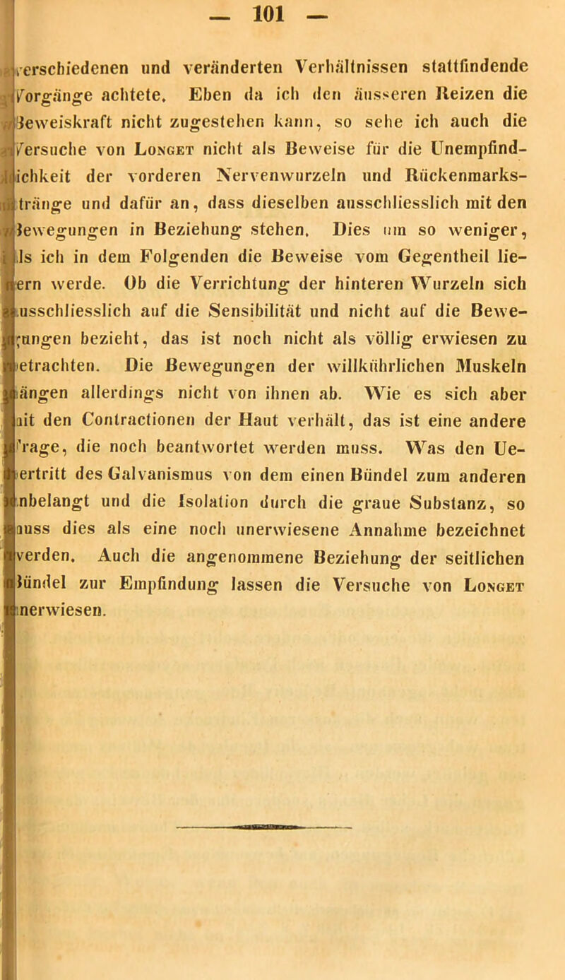 t«verschiedenen und veränderten Verhältnissen stattfindende m Vorgänge achtete. Eben da ich den äusseren Reizen die Beweiskraft nicht zugestehen kann, so sehe ich auch die Versuche von Longet nicht als Beweise für die Unempfind- ichkeit der vorderen Nervenwurzeln und Rückenmarks- tränge und dafür an, dass dieselben ausschliesslich mit den {Bewegungen in Beziehung stehen, Dies inn so weniger, ls ich in dem Folgenden die Beweise vom Gegentheil lie— ern werde. Ob die Verrichtung der hinteren Wurzeln sich usschliesslich auf die Sensibilität und nicht auf die Bewe- gungen bezieht, das ist noch nicht als völlig erwiesen zu betrachten. Die Bewegungen der willkiihrlichen Muskeln längen allerdings nicht von ihnen ab. Wie es sich aber ait den Contractionen der Haut verhält, das ist eine andere 'Vage, die noch beantwortet werden muss. Was den Ue- ertritt des Galvanismus von dem einen Bündel zum anderen nbelangt und die Isolation durch die graue Substanz, so auss dies als eine noch unerwiesene Annahme bezeichnet verden. Auch die angenommene Beziehung der seitlichen Bündel zur Empfindung lassen die Versuche von Longet nerwiesen.
