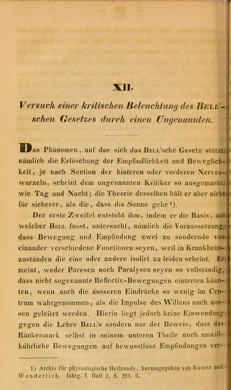 Xll Versuch einer kritischen Beleuchtung des Bell'- sehen Gesetzes durch einen Ungenannten. I I  Phänomen, auf das sich das Bell’scIic Gesetz stützt, nämlich die Erlöschung der Empfindlichkeit und Beweglich- keit, je nach Section der hinteren oder vorderen Nerven- wurzeln, scheint dem ungenannten Kritiker so ausgemacht, wie Tag und Nacht; die Theorie desselben hält er aber nicht für sicherer, als die, dass die Sonne gehe1}. Der erste Zweifel entsteht ihm, indem er die Basis, aula - welcher Bell fusst, untersucht, nämlich die Voraussetzung,: ■ dass Bewegung und Empfindung zwei zu sondernde von einander verschiedene Functionen seyen, weil in Krankheits- zuständen die eine oder andere isolirt zu leiden scheint. Er meint, weder Paresen noch Paralysen seyen so vollständig, dass nicht sogenannte Reflectiv-Bewegungen eintreten könn- ten, wenn auch die äusseren Eindrücke so wenig im Cen- trum wahrgenommen, als die Impulse des Willens nach aus- sen geleitet werden. Hierin liegt jedoch keine Einwendung gegen die Lehre Bell’s sondern nur der Beweis, dass das Rückenmark selbst in seinem unteren Theile noch unwill- kührliche Bewegungen auf bewusstlose Empfindungen ver- 1) Archiv für physiologische Heilkunde, herausgegeben von Roser und Wunderlich. Jalirg. I. Heft 2. S. 295. IF.