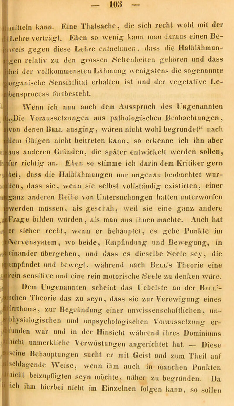 1 «Latein kann. Eine Thatsache, die sich recht wohl mit der Lehre verträgt. Eben so wenig kann man daraus einen Be- weis gegen diese Lehre entnehmen, dass die Halblähmun- gen relativ zu den grossen Seltenheiten gehören und dass bei der vollkommensten Lähmung wenigstens die sogenannte organische Sensibilität erhalten ist und der vegetative Le- bensprocess fortbesteht. Wenn ich nun auch dem Ausspruch des Ungenannten „Die Voraussetzungen aus pathologischen Beobachtungen, von denen Bell ausging, wären nicht wohl begründet^ nach dem Obigen nicht beitreten kann, so erkenne ich ihn aber aus anderen Gründen, die später entwickelt werden sollen, für richtig an. Eben so stimme ich darin dein Kritiker gern bei, dass die Halblähmungen nur ungenau beobachtet wur- den, dass sie, wenn sie selbst vollständig existirten, einer ganz anderen lieihe von Untersuchungen hätten unterworfen werden müssen, ais geschah, weil sie eine ganz andere Frage bilden würden, als man aus ihnen machte. Auch hat er sicher recht, wenn er behauptet, es gebe Punkte im Nervensystem, wo beide, Empfindung und Bewegung, in einander übergehen, und dass es dieselbe Seele sey, die empfindet und bewegt, während nach Bell’s Theorie eine i’ein sensitive und eine rein motorische Seele zu denken wäre. Dem Ungenannten scheint das Uebelste an der Bell’- schen Theorie das zu seyn, dass sie zur Verewigung eines Irrthums, zur Begründung einer unwissenschaftlichen, un~ diysiologischen und unpsychologischen Voraussetzung er- funden war und in der Hinsicht während ihres Doininiums ‘nicht umnerkliche Verwüstungen angerichtet hat. — Diese ■seine Behauptungen sucht er mit Geist und zum Theil auf schlagende Weise, wenn ihm auch in manchen Punkten Ilnclit beizuplligten seyn möchte, näher zu begründen. Da 1(5,1 ihm hierbei nicht im Einzelnen folgen kann, so sollen