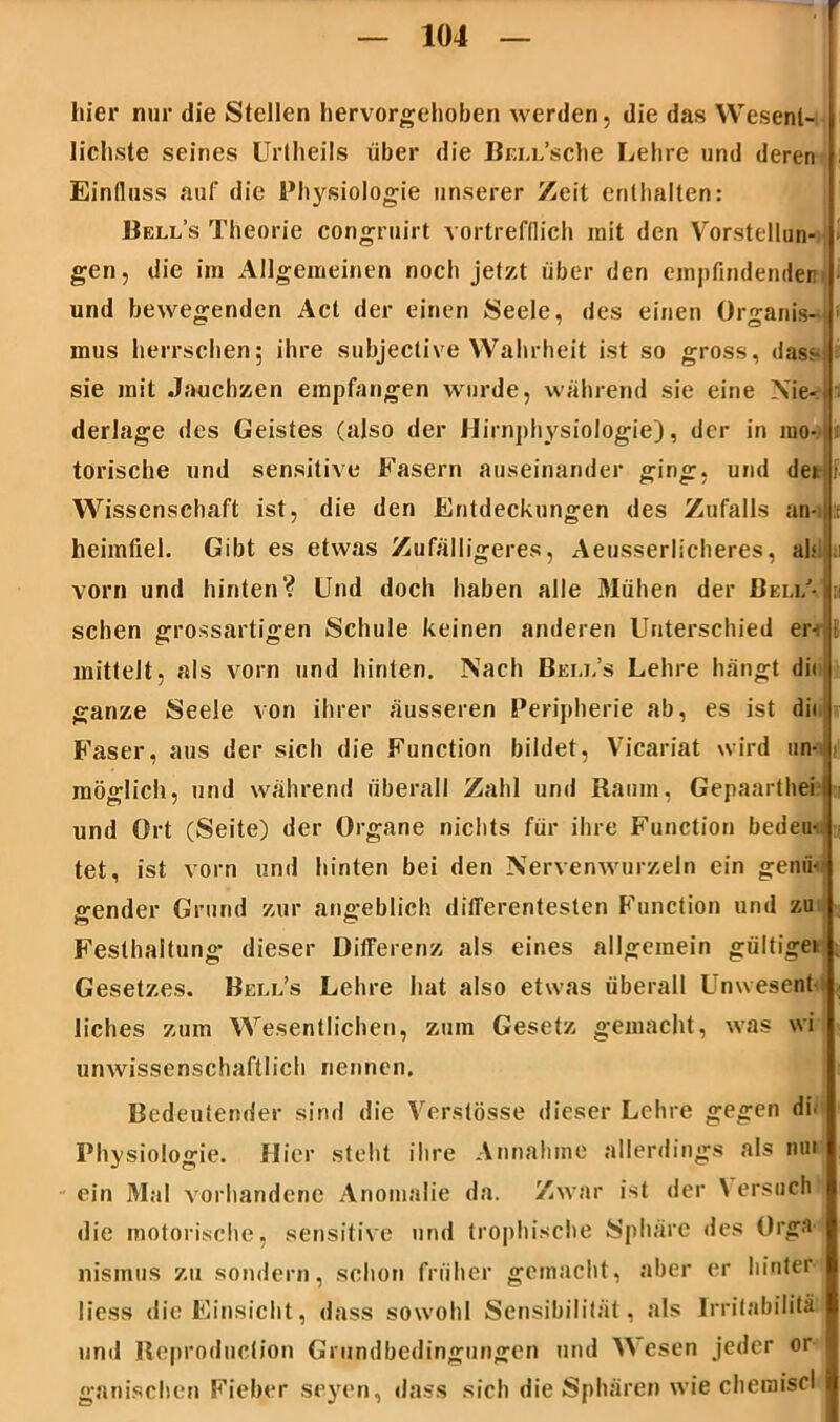 ■ hier nur die Stellen hervorgehoben werden, die das Wesent- lichste seines Urtheils über die Br.ix’sche Lehre und deren Einfluss auf die Physiologie unserer Zeit enthalten: Bell’s Theorie congruirt vortrefflich mit den Vorstellun- gen, die im Allgemeinen noch jetzt über den empfindenden und bewegenden Act der einen Seele, des einen Organis- mus herrschen; ihre subjective Wahrheit ist so gross, dass! sie mit Jauchzen empfangen wurde, während sie eine \ie-J derlage des Geistes (also der Hirnphysiologie), der in ino- n torische und sensitive Fasern auseinander ging, und dern Wissenschaft ist, die den Entdeckungen des Zufalls an-ijp heimfiel. Gibt es etwas Zufälligeres, Aeusserlicheres, ah vorn und hinten? Und doch haben alle Mühen der Bel#- sehen grossartigen Schule keinen anderen Unterschied er-, mittelt, als vorn und hinten. Nach Bell’s Lehre hängt dii ganze Seele von ihrer äusseren Peripherie ab, es ist di« Faser, aus der sich die Function bildet, Vicariat wird un- möglich, und während überall Zahl und Raum, Gepaartheil und Ort (Seite) der Organe nichts für ihre Function bedeut tet, ist vorn und hinten bei den Nervenwurzeln ein genü- gender Grund zur angeblich differentesten Function und zu Festhaltung dieser Differenz als eines allgemein gültigei Gesetzes. Bell’s Lehre hat also etwas überall Unwesent- liches zum Wesentlichen, zum Gesetz gemacht, was \vi unwissenschaftlich nennen. Bedeutender sind die Verstösse dieser Lehre gegen di- Physiologie. Hier steht ihre Annahme allerdings als nm ein Mal vorhandene Anomalie da. Zwar ist der \ ersuch «1 ie motorische, sensitive und trophische Sphäre des Orga- nismus zu sondern, schon früher gemacht, aber er hinter- liess die Einsicht, dass sowohl Sensibilität, als Irritabilitä und Reproduclion Grundbedingungen und Wesen jeder or ganischcn Fieber seyen, dass sich die Sphären wie chemiscl