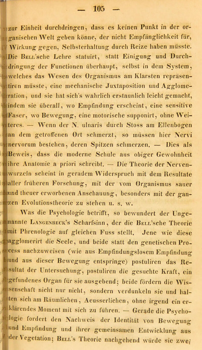 zur Einheit durchdringen, dass es keinen Punkt in der or- ganischen Welt geben könne, der nicht Empfänglichkeit für, Wirkung gegen, Selbsterhaltung durch Reize haben müsste. Die BELL’sche Lehre statuirt, statt Einigung und Durch- dringung der Functionen überhaupt, selbst in dem System, welches das Wesen des Organismus am Klarsten repräsen- tiren müsste, eine mechanische Juxtaposition und Agglome- ration, und sie hat sich’s wahrlich erstaunlich leicht gemacht, indem sie überall, wo Empfindung erscheint, eine sensitive Faser, wo Bewegung, eine motorische supponirt, ohne Wei- teres. — Wenn der N. ulnaris durch Stoss am Ellenbogen an dem getroffenen Ort schmerzt, so müssen hier Nervi nervoruin bestehen, deren Spitzen schmerzen. — Dies als Beweis, dass die moderne Schule aus obiger Gewohnheit ihre Anatomie a priori schreibt. — Die Theorie der Nerven- wurzeln scheint in geradem Widerspruch mit dem Resultate aller früheren Forschung, mit der vom Organismus sauer und theuer erworbenen Anschauung, besonders mit der gan- zen Evolutionstheorie zu stehen u. s. w. Was die Psychologie betrifft, so bewundert der Unge- nannte Langenbeck’s Scharfsinn, der die Bell’scIic Theorie mit Phrenologie auf gleichen Fuss stellt. Jene wie diese agglomerirt die Seele, und beide statt den genetischen Pro- cess nachzuweisen (wie aus Empfindungslosem Empfindung und aus dieser Bewegung entspringe) postuliren das Re- sultat der Untersuchung, postuliren die gesuchte Kraft, ein ^ erie Oi^an fiii e ausgehend; beide fördern die Wis- senschatt nicht nur nicht, sondern verdunkeln sie und hal- ten sich am Räumlichen, Aeusserlichen, ohne irgend ein er- !klärendes Moment mit sich zu führen. — Gerade die Psycho- logie fordert den Nachweis der Identität von Bewe<nmff un Empfindung und ihrer gemeinsamen Entwicklung aus der \ egetation; Bells Iheorie nachgehend würde sie zwei