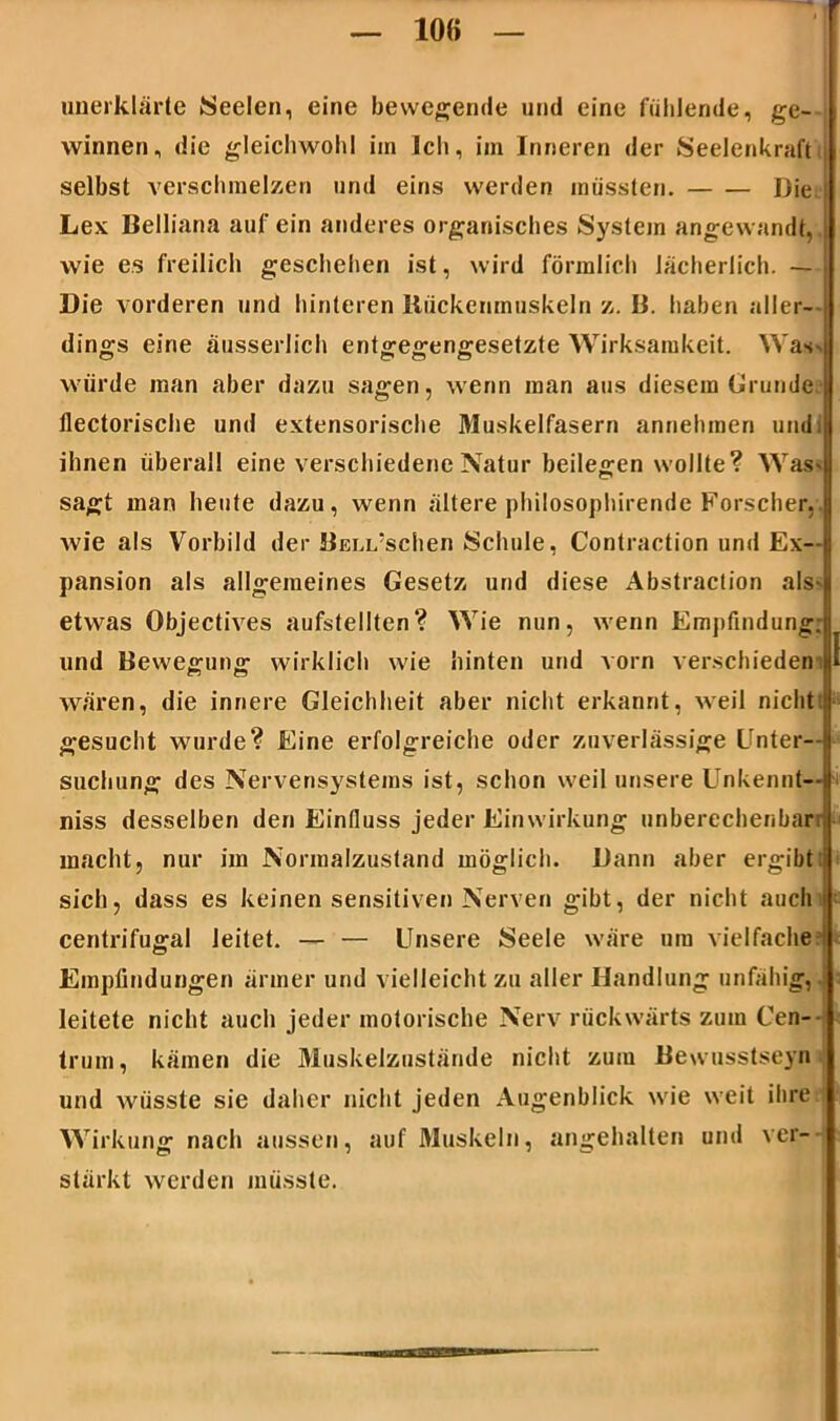 10« unerklärte Seelen, eine bewegende und eine fühlende, ge- winnen, die gleichwohl im Ich, im Inneren der Seelenkraft i selbst verschmelzen und eins werden müssten. Die Lex Belliana auf ein anderes organisches System angewandt, wie es freilich geschehen ist, wird förmlich lächerlich. — Die vorderen und hinteren Rückenmuskeln z. B. haben aller- dings eine äusserlich entgegengesetzte Wirksamkeit. Was würde man aber dazu sagen, wenn man aus diesem Grunde U llectorische und extensorische Muskelfasern annehmen undij ihnen überall eine verschiedene Natur beilegen wollte? Was- sagt man heute dazu, wenn ältere philosophirende Forscher,, wie als Vorbild der BcLi/schen Schule, Contraction und Ex-| pansion als allgemeines Gesetz und diese Abstraction als- etwas Objectives aufstellten? Wie nun, wenn Empfmdung; und Bewegung wirklich wie hinten und vorn verschieden1» I wären, die innere Gleichheit aber nicht erkannt, weil nicht! gesucht wurde? Eine erfolgreiche oder zuverlässige Unter—( suchung des Nervensystems ist, schon weil unsere Unkennt—■ niss desselben den Einfluss jeder Einwirkung unberechenbar: macht, nur im Normalzustand möglich. Dann aber ergibt! sich, dass es keinen sensitiven Nerven gibt, der nicht auch I centrifugal leitet. — — Unsere Seele wäre um vielfache Empfindungen ärmer und vielleicht zu aller Handlung unfähig,. leitete nicht auch jeder motorische Nerv rückwärts zum Cen- trum, kämen die Muskelzustände nicht zum Bewusstseyn und wüsste sie daher nicht jeden Augenblick wie weit ihre Wirkung nach aussen, auf Muskeln, angehalten und ver- stärkt werden müsste.