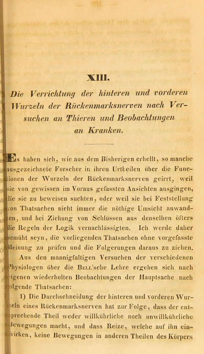 XIII Die Verrichtung der hinteren und vorderen Wurzeln der Rückenmarksnerven nach Ver- suchen an Thieren und Beobachtungen an Kranken. s haben sich, wie aus dem Bisherigen erhellt, so manche ausgezeichnete Forscher in ihren (Jrtheilen über die Func- ionen der Wurzeln der Rückenmarksnerven geirrt, weil de von gewissen im Voraus gefassten Ansichten ausgingen, lie sie zu beweisen suchten, oder weil sie bei Feststellung ;on Thatsachen nicht immer die nöthige Umsicht anwand- en, und bei Ziehung von Schlüssen aus denselben öfters ie Regeln der Logik vernachlässigten. Ich werde daher emüht seyn, die vorliegenden Thatsachen ohne vorgefasste leinung zu prüfen und die Folgerungen daraus zu ziehen. Aus den mannigfaltigen Versuchen der verschiedenen hysiologen über die Beni/sche Lehre ergeben sich nach ‘igenen wiederholten Beobachtungen der Hauptsache nach olgende Thatsachen: 1) Die Durchschneidung der hinteren und vorderen Wur- zln eines Ilückenmarksnerven hat zur Folge, dass der ent- brechende Theil weder willkührliche noch unwillküluliche lewegungen macht, und dass Reize, welche auf ihn ein- virken, keine Bewegungen in anderen Theilcn des Körpers