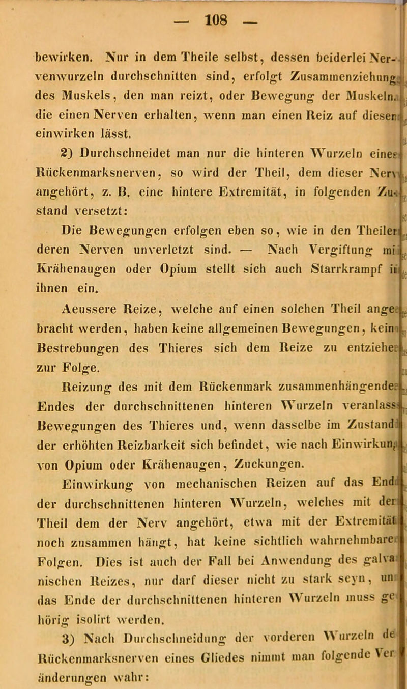 bewirken. Nur in dem Theile selbst, dessen beiderlei Ner- venwurzeln durchschnitten sind, erfolgt Zusammenziehung, des Muskels, den man reizt, oder Bewegung der Muskeln, die einen Nerven erhalten, wenn man einen Beiz auf diesen einwirken lässt. 2) Durchschneidet man nur die hinteren Wurzeln eines Rückenmarksnerven, so wird der Tbeil, dem dieser Nerv angehört, z. B. eine hintere Extremität, in folgenden Zu-, stand versetzt: Die Bewegungen erfolgen eben so, wie in den Theiler deren Nerven unverletzt sind. — Nach Vergiftung mi Krähenaugen oder Opium stellt sich auch Starrkrampf it ihnen ein. Aeussere Reize, welche auf einen solchen Theil ange . bracht werden, haben keine allgemeinen Bewegungen, kein Bestrebungen des Thieres sich dein Reize zu entziehec . zur Folge. Reizung des mit dem Rückenmark zusammenhängende; . Endes der durchschnittenen hinteren Wurzeln veranlass- Bewegungen des Thieres und, wenn dasselbe im Zustand der erhöhten Reizbarkeit sich befindet, wie nach Einwirkung von Opium oder Krähenaugen, Zuckungen. Einwirkung von mechanischen Reizen auf das Endi der durchschnittenen hinteren Wurzeln, welches mit der Theil dem der Nerv angehört, etwa mit der Extremität noch zusammen hängt, hat keine sichtlich wahrnehmbare! Folgen. Dies ist auch der Fall bei Anwendung des galva nischen Reizes, nur darf dieser nicht zu stark seyn, un das Ende der durchschnittenen hinteren Wurzeln muss ge- hörig isolirt werden. 3) Nach Durchschneidung der vorderen Wurzeln de Rückenmarksnerven eines Gliedes nimmt man folgende \ei änderungen wahr: